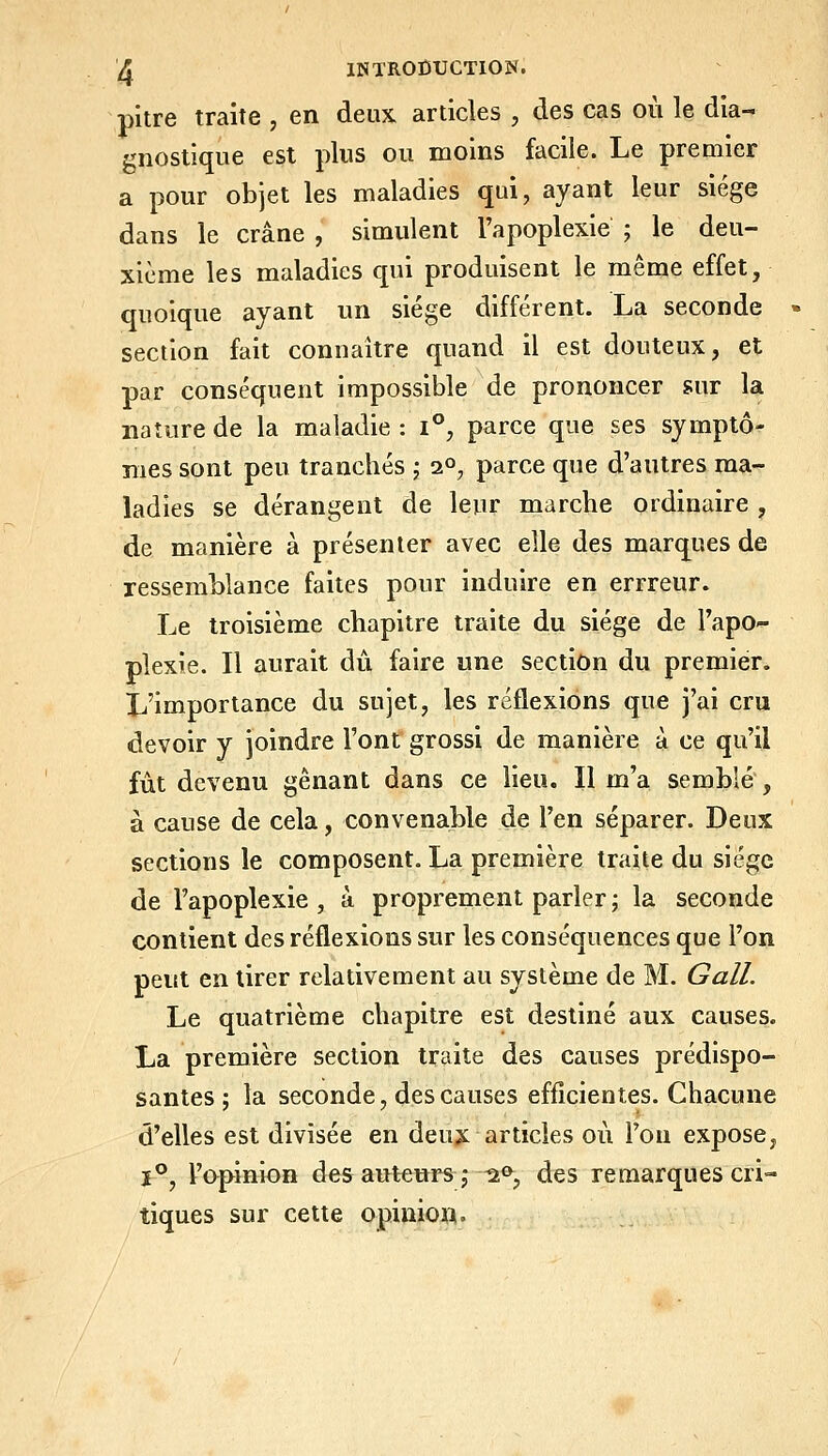 pitre traite , en deux articles , des cas où le dia- gnostique est plus ou moins facile. Le premier a pour objet les maladies qui, ayant leur siège dans le crâne , simulent l'apoplexie ; le deu- xième les maladies qui produisent le même effet, quoique ayant un siège différent. Lgi seconde section fait connaître quand il est douteux, et par conséquent impossible de prononcer sur la nature de la maladie : i°, parce que ses symptô- mes sont peu tranchés -, i°, parce que d'autres ma- ladies se dérangent de leur marche ordinaire , de manière à présenter avec elle des marques de ressemblance faites pour induire en errreur. Le troisième chapitre traite du siège de l'apo- plexie. Il aurait du faire une section du premier. Ij'importance du sujet, les réflexions que j'ai cru devoir y joindre l'ont grossi de manière à ce qu'il fût devenu gênant dans ce lieu. Il m'a semblé , à cause de cela, convenable de l'en séparer. Deux sections le composent. La première traite du siège de l'apoplexie, à proprement parler; la seconde contient des réflexions sur les conséquences que l'on peut en tirer relativement au système de M. Gall. Le quatrième chapitre est destiné aux causes. La première section traite des causes prédispo- santes ; la seconde, des causes efficientes. Chacune d'elles est divisée en deux articles où l'on expose, I**, l'opinion des auteurs j ^<>, des remarques cri- tiques sur cette opinio».