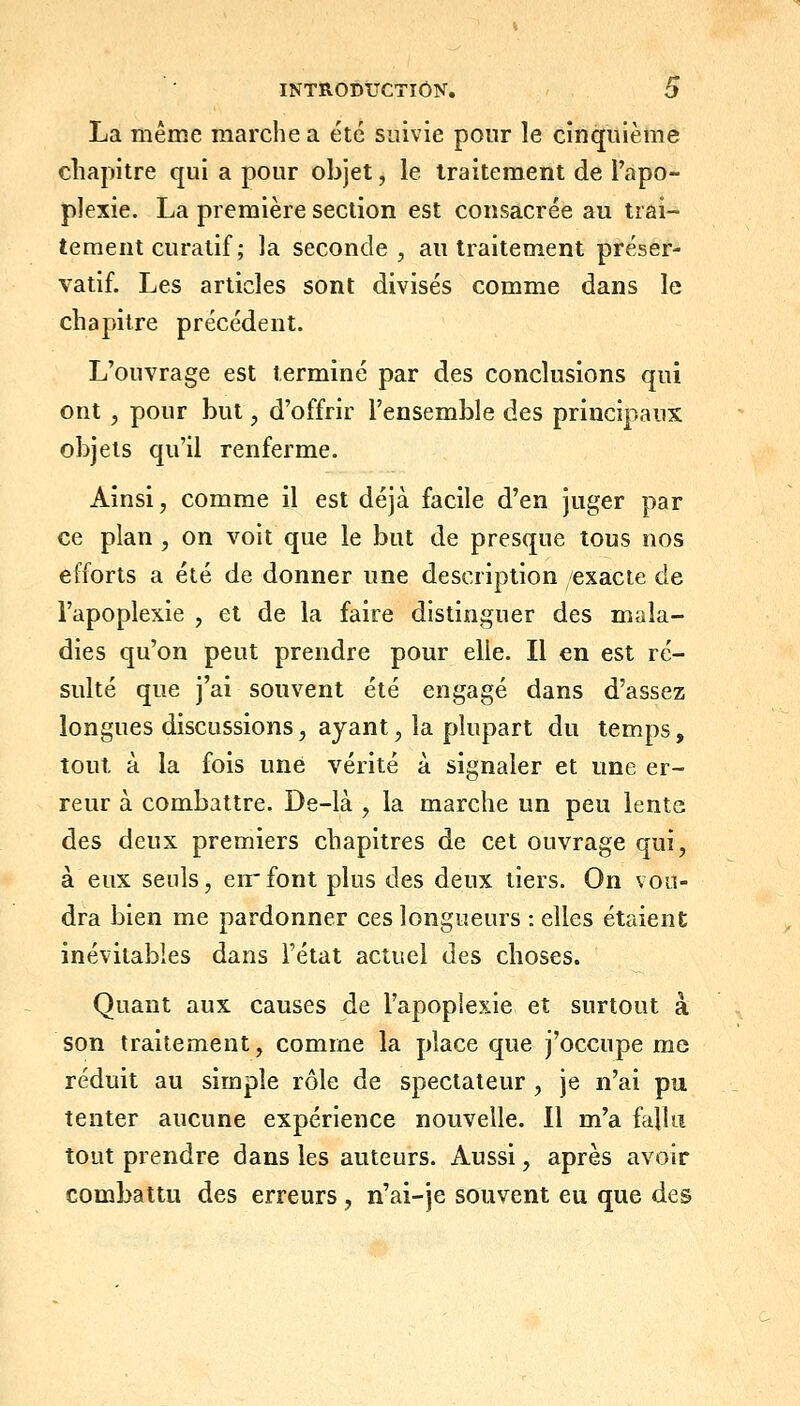 La même marche a été suivie pour le cinquième chapitre qui a pour objet, le traitement de l'apo- plexie. La première section est consacrée au trai- tement curatif; la seconde, au traitement préser- vatif. Les articles sont divisés comme dans le chapitre précédent. L'ouvrage est terminé par des conclusions qui ont , pour but, d'offrir l'ensemble des principaux objets qu'il renferme. Ainsi, comme il est déjà facile d'en juger par ce plan , on voit que le but de presque tous nos efforts a été de donner une description /exacte de l'apoplexie , et de la faire distinguer des mala- dies qu'on peut prendre pour elle. Il en est ré- sulté que j'ai souvent été engagé dans d'assez longues discussions, ayant, la plupart du temps, tout à la fois une vérité à signaler et une er- reur à combattre. De-là , la marche un peu lente des deux premiers chapitres de cet ouvrage qui, à eux seuls, eirfont plus des deux tiers. On vou- dra bien me pardonner ces longueurs : elles étaient inévitables dans l'état actuel des choses. Quant aux causes de l'apoplexie et surtout à son traitement, comme la place que j'occupe me réduit au simple rôle de spectateur , je n'ai pu tenter aucune expérience nouvelle. Il m'a falki tout prendre dans les auteurs. Aussi, après avoir combattu des erreurs, n'ai-je souvent eu que des
