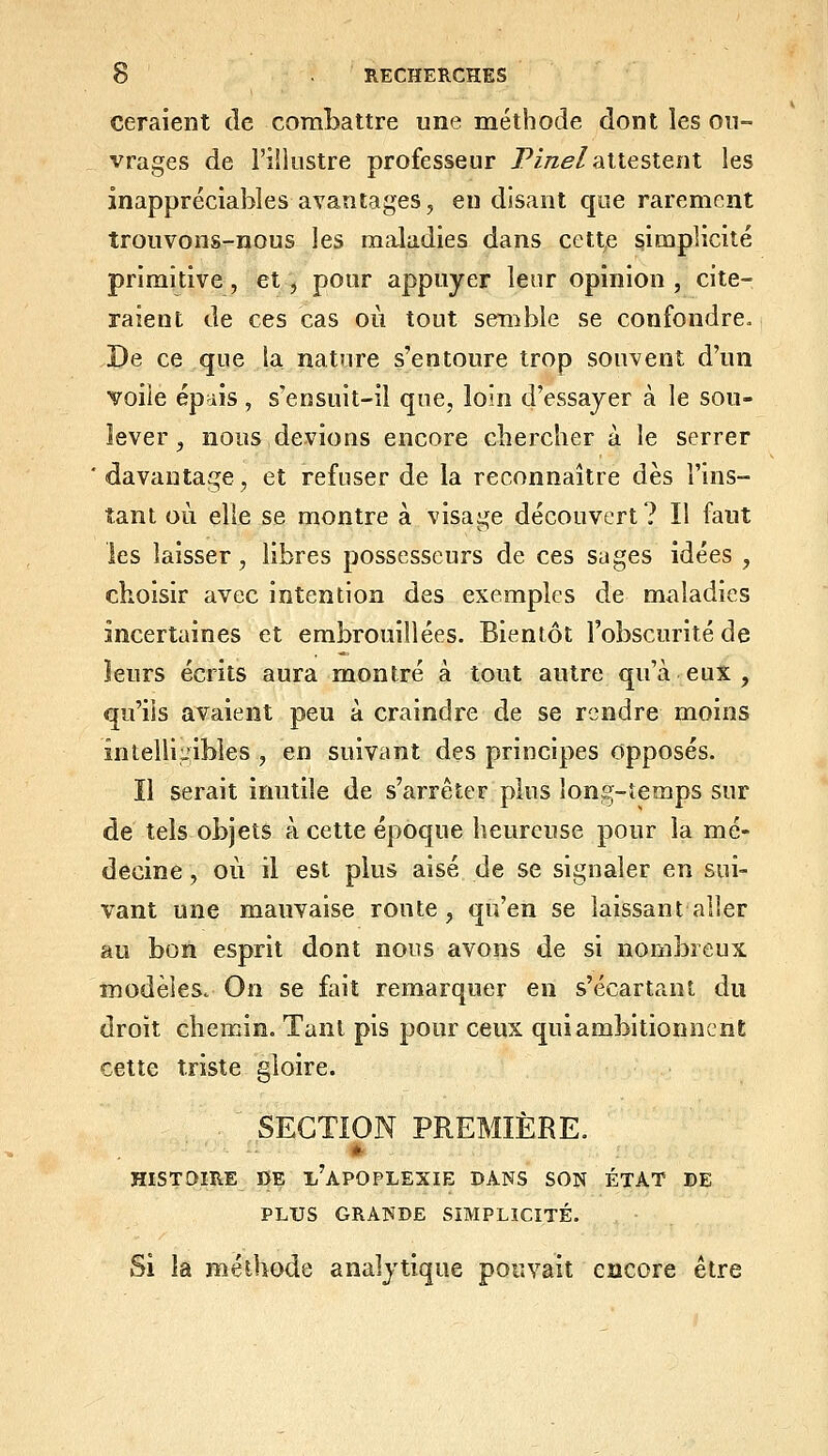 Géraient de comLattre une méthode dont les ou- vrages de l'îliiistre professeur Pi/ze/attestent les inappréciables avantages, en disant que rarement trouvons-nous les maladies dans cette simplicité primitive, et, pour appuyer leur opinion, cite- raient de ces cas où tout semble se confondre. De ce que la nature s'entoure trop souvent d'un voile ép'iis , s'ensuit-il que, loin d'essayer à le sou- lever , nous devions encore chercher à le serrer ' davantage, et refuser de la reconnaître dès l'ins- tant où elle se montre à visage découvert? Il faut les laisser, libres possesseurs de ces sages idées , choisir avec intention des exemples de maladies incertaines et embrouillées. Bientôt l'obscurité de ieurs écrits aura montré à tout autre qu'à eux , qu'ils avaient peu à craindre de se rendre moins intelli;iibles , en suivant des principes Opposés. Il serait inutile de s'arrêter plus long-temps sur de tels objets à cette époque heureuse pour la mé- decine , où il est plus aisé de se signaler en sui- vant une mauvaise ronte, qu'en se laissant aller au bon esprit dont nous avons de si nombreux modèles. On se fait remarquer en s'écartant du droit cbeniin. Tant pis pour ceux qui ambitionnent celte triste gloire. SECTION PREMIÈRE. * HISTOIRE BE l'apOPLEXIE DANS SON ÉTAT DE PLUS GRANDE SIMPLICITÉ. Si la méthode analytique pouvait encore être