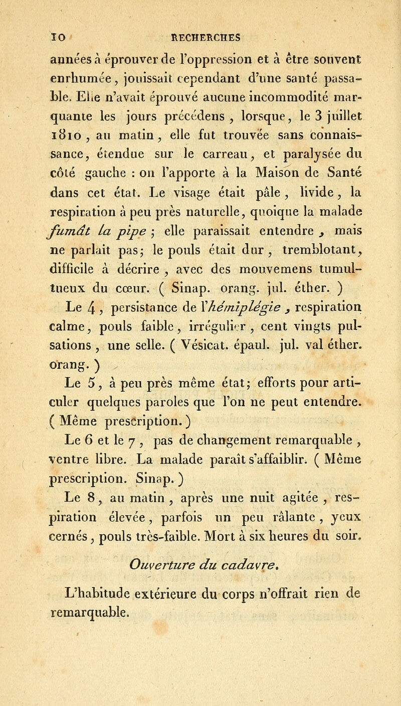 années à éprouver de l'oppression et à être souvent enrhumée, jouissait cependant d'une santé passa- ble. Eiic n'avait éprouvé aucune incommodité mar- quante les jours précédens , lorsque, le 3 juillet i8io , au matin, elle fut trouvée sans connais- sance, étendue sur le carreau, et paralysée du côté gauche : ou l'apporte à la Maison de Santé dans cet état. Le visage était pâle , livide, la respiration à peu près naturelle, quoique la malade fumât la pipe j elle paraissait entendre ^ mais ne parlait pas; le pouls était dur, tremblotant, difficile à décrire , avec des mouvemens tumul- tueux du cœur. ( Sinap. orang. jul. éther. ) Le 4 j persistance de Xhémiplégie , respiration calme, pouls faible, irréguli'jr , cent vingts pul- sations , une selle. ( Vésicat. épaul. jul. val éther. orang.) . Le 5, à peu près même état; efforts pour arti- culer quelques paroles que l'on ne peut entendre. ( Même prescription. ) Le 6 et le 7 , pas de changement remarquable , ventre libre. La malade paraît s'affaiblir. ( Même prescription. Sinap. ) Le 8, au matin , après une nuit agitée , res- piration élevée, parfois un peu râlante , yeux cernés, pouls très-faible. Mort à six heures du soir. Ouverture du cadavre. L'habitude extérieure du corps n'offrait rien de remarquable.