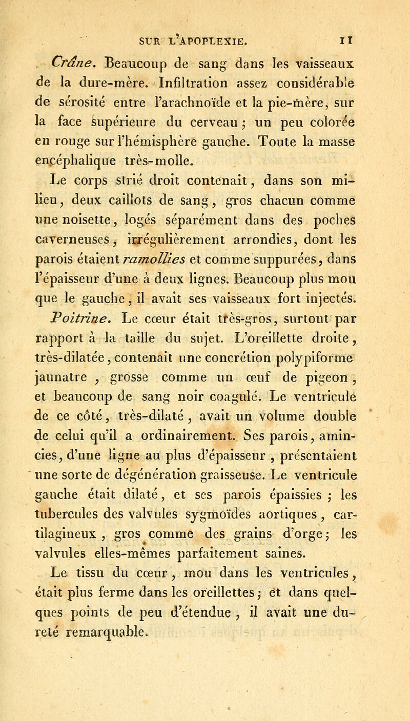 Crâne. Beaucoup de sang dans les vaisseaux de la dure-mère, i Infiltration assez considérable de sérosité entre l'arachnoïde et la pie-mère, sur la face supérieure du cerveau \ un peu colorée en rouge sur l'hémisphère gauche. Toute la masse encéphalique très-molle. Le corps strié droit contenait, dans son mi- lieu, deux caillots de sang, gros chacun comme une noisette, logés séparément dans des poches caverneuses, irrégulièrement arrondies, dont les parois éiàienl ramollies et comme suppurées, dans l'épaisseur d'une à deux lignes. Beaucoup plus mou que le gauche, il avait ses vaisseaux fort injectés. Poitrine. Le cœur était tfès-gros, surtout par rapport à la taille du sujet. L'oreillette droite, très-dilatée, contenait une concrétion poiypiforme jaunâtre , grosse comme un œuf de pigeon, et beaucoup de sang noir coagulé. Le ventricule de ce côté, très-dilalé , avait un volume double de celui qu'il a ordinairement. Ses parois, amin- cies, d'une ligne au plus d'épaisseur , présentaient une sorte de dégénération graisseuse. Le ventricule gauche était dilaté, et ses parois épaissies j les tubercules des valvules sygmoïdes aortiques, car- tilagineux , gros comme des grains d'orge ; les valvules elles-mêmes parfaitement saines. Le tissu du cœur , mou dans les ventricules, était plus ferme dans les oreillettes ; et dans quel- ques points de peu d^étendue , il avait une du- reté remarquable.