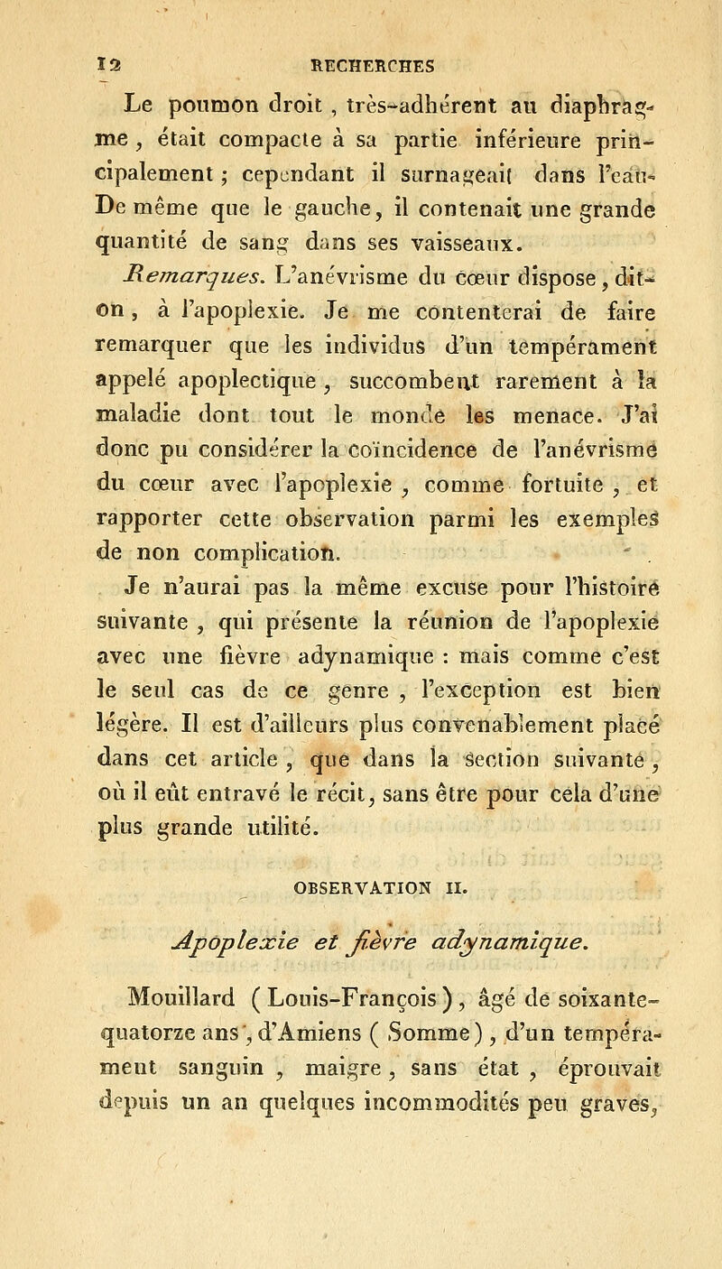 Le poumon droit , très-adhérent au diaphrag- me , était compacte à sa partie inférieure prin- cipalement ; cependant il surnaijeait dans l'eàn- De même que le gauche, il contenait une grande quantité de sang dans ses vaisseaux. Remarques. L'anévrisme du cœur dispose , dit- on , à l'apoplexie. Je me contenterai de faire remarquer que les individus d'un tempérament appelé apoplectique , succombent rarement à îa maladie dont tout le monde les menace. J'ai donc pu considérer la coïncidence de l'anévrisme du cœur avec l'apoplexie , comme fortuite , et rapporter cette observation parmi les exempîeâ de non complication. Je n'aurai pas la même excuse pour l'histoire suivante , qui présente la réunion de l'apoplexie avec une fièvre adynamique : mais comme c'est le seul cas de ce genre , l'exception est bien' légère. Il est d'ailleurs plus convenablement placé dans cet article , que dans la Section suivante , où il eût entravé le récit, sans être pour cela d'une;^ plus grande utilité. OBSERVATION II. Apoplexie et Ji-èvre adynamique. Mouillard ( Louis-François ) , âgé de soixante- quatorze ans', d'Amiens ( Somme), d'un tempéra- ment sanguin , maigre, sans état , éprouvait depuis un an quelques incommodités peu graves,