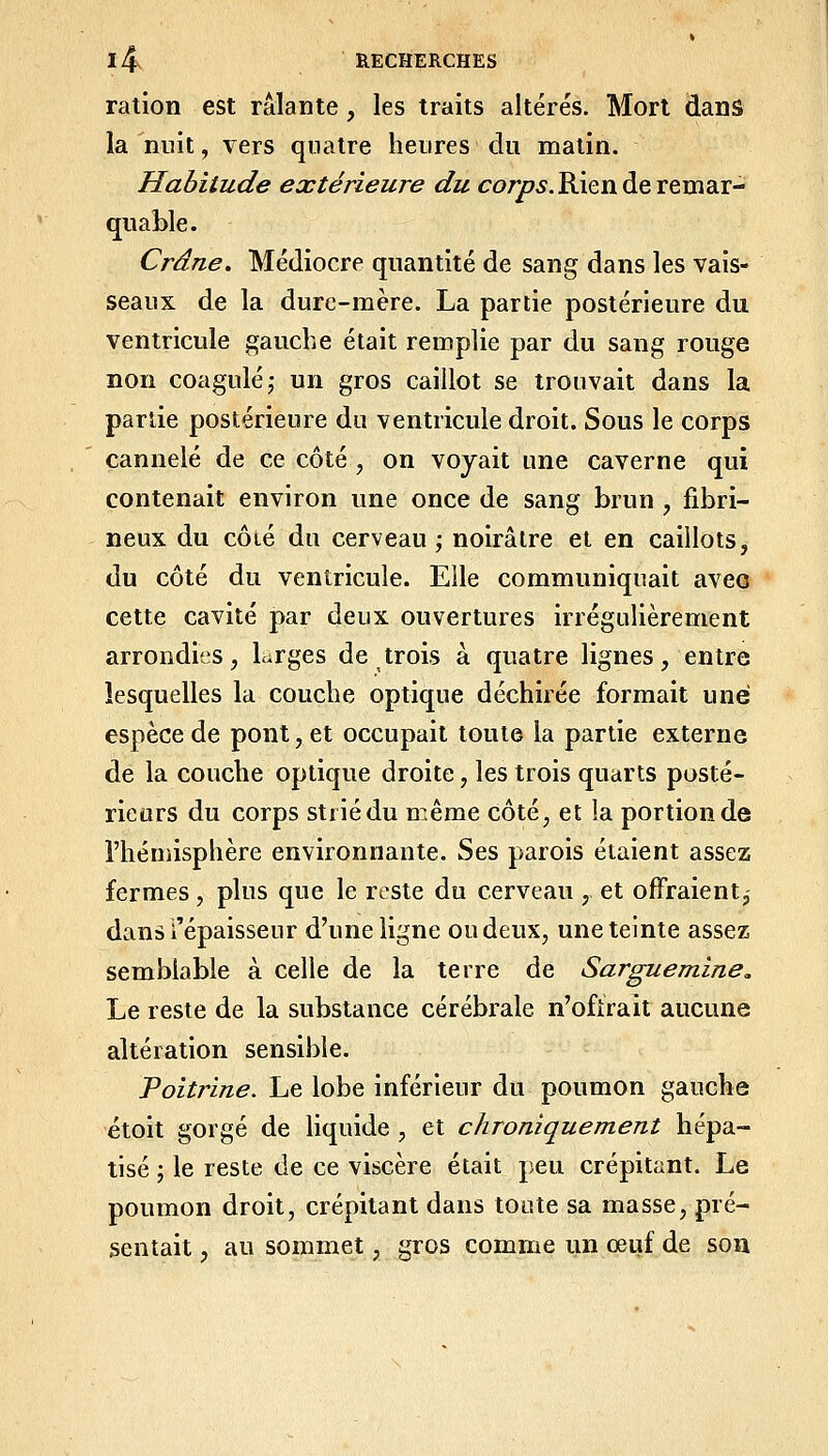 ration est râlante, les traits altérés. Mort dans la nuit, vers quatre heures du matin. Habitude extérieure du co/yC75.Rien de remar- quable. Crâne. Médiocre quantité de sang dans les vais- seaux de la dure-mère. La partie postérieure du ventricule gauche était remplie par du sang rouge non coagulé; un gros caillot se trouvait dans la partie postérieure du ventricule droit. Sous le corps cannelé de ce côté , on voyait une caverne qui contenait environ une once de sang brun , fibri- neux du côté du cerveau ; noirâtre et en caillots, du côté du ventricule. Elle communiquait aveo cette cavité par deux ouvertures irrégulièrement arrondies, Lrges de trois à quatre lignes, entre lesquelles la couche optique déchirée formait une espèce de pont, et occupait toute la partie externe de la couche optique droite, les trois quarts posté- rieurs du corps strié du même côté, et la portion de l'hémisphère environnante. Ses parois étaient assez fermes, plus que le reste du cerveau , et offraient, dans l'épaisseur d'une ligne ou deux, une teinte assez semblable à celle de la terre de Sarguemine, Le reste de la substance cérébrale n'ofirait aucune altération sensible. Poitrine. Le lobe inférieur du poumon gauche étoit gorgé de Hquide , et chroniquement hépa- tisé ; le reste de ce viscère était peu crépitant. Le poumon droit, crépitant dans toute sa masse, pré- sentait , au sommet, gros comme un œuf de soa