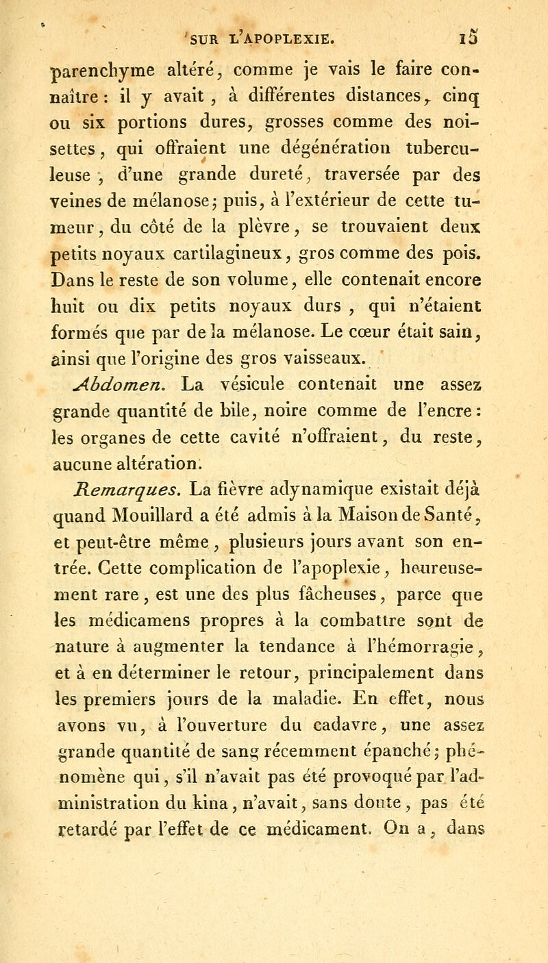 parenchyme altéré, comme je vais le faire con- naître: il j avait 5 à différentes distances,, cinq ou six portions dures, grosses comme des noi- settes , qui offraient une dégénératiou tubercu- leuse , d'une grande dureté, traversée par des veines de mélanosej puis, à l'extérieur de cette tu- meur , du côté de la plèvre, se trouvaient deux petits noyaux cartilagineux, gros comme des pois. Dans le reste de son volume, elle contenait encore huit ou dix petits noyaux durs , qui n'étaient formés que par delà mélanose. Le cœur était sain, ainsi que l'origine des gros vaisseaux. ' Abdomen. La vésicule contenait une assez grande quantité de bile, noire comme de l'encre: les organes de cette cavité n'offraient, du reste, aucune altération. Remarques. La fièvre adynamique existait déjà quand Mouillard a été admis à la Maison de Santé, et peut-être même , plusieurs jours avant son en- trée. Cette complication de l'apoplexie, heureuse- ment rare, est une des plus fâcheuses, parce que les médicamens propres à la combattre sont de nature à augmenter la tendance à l'hémorragie, et à en déterminer le retour, principalement dans les premiers jours de la maladie. En effet, nous avons vu, à l'ouverture du cadavre, une assez grande quantité de sang récemment épanché j phé- nomène qui, s'il n'avait pas été provoqué par i'ad- ministration du kina, n'avait, sans doute , pas été retardé par l'effet de ce médicament. On a, dans