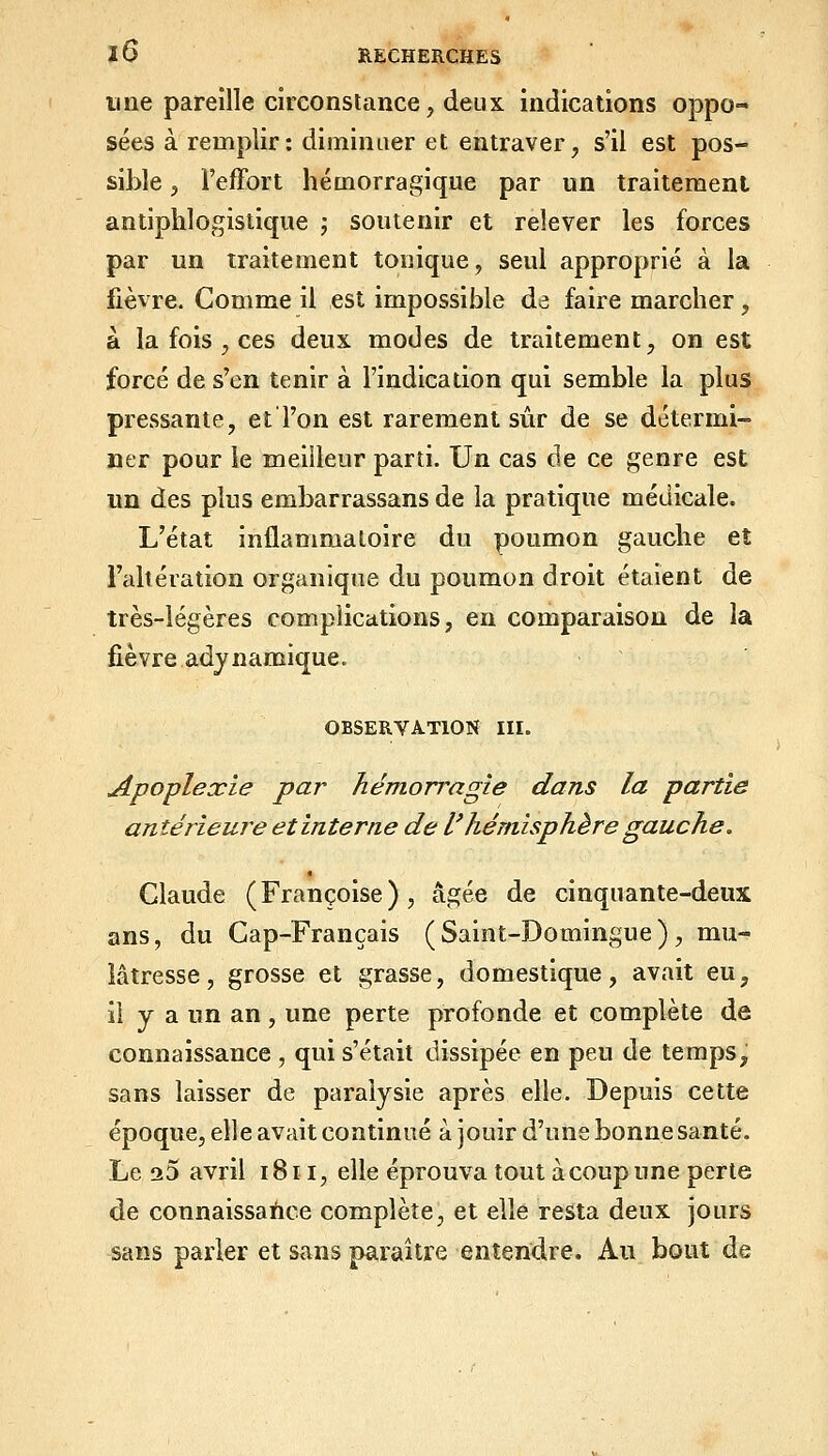 une pareille circonstance, deux indications oppo- sées à remplir: diminuer et entraver, s'il est pos- sible j l'efFort hémorragique par un traitement antiphlogistique j soutenir et relever les forces par un traitement tonique, seul approprié à la fièvre. Comme il est impossible de faire marcher, à la fois , ces deux modes de traitement, on est forcé de s'en tenir à l'indication qui semble la plus pressante, et l'on est rarement sûr de se détermi- ner pour le meilleur parti. Un cas de ce genre est im des plus embarrassans de la pratique médicale. L'état inflammatoire du poumon gauche et l'altération organique du poumon droit étaient de très-légères complications, eu comparaison de la fièvre adynamique. OBSERVATION III. Apoplexie par hémorragie dans la partie antérieure et interne de l'hémisphère gauche. Claude (Françoise), âgée de cinquante-deux ans, du Cap-Français (Saint-Domingue), mu- lâtresse, grosse et grasse, domestique, avait eu, il y a un an, une perte profonde et complète de connaissance , qui s'était dissipée en peu de temps, sans laisser de paralysie après elle. Depuis cette époque, elle avait continué à jouir d'une bonne santé. Le 20 avril 1811, elle éprouva tout à coup une perte de connaissance complète, et elle resta deux jours sans parler et sans paraître entendre. Au^ bout de