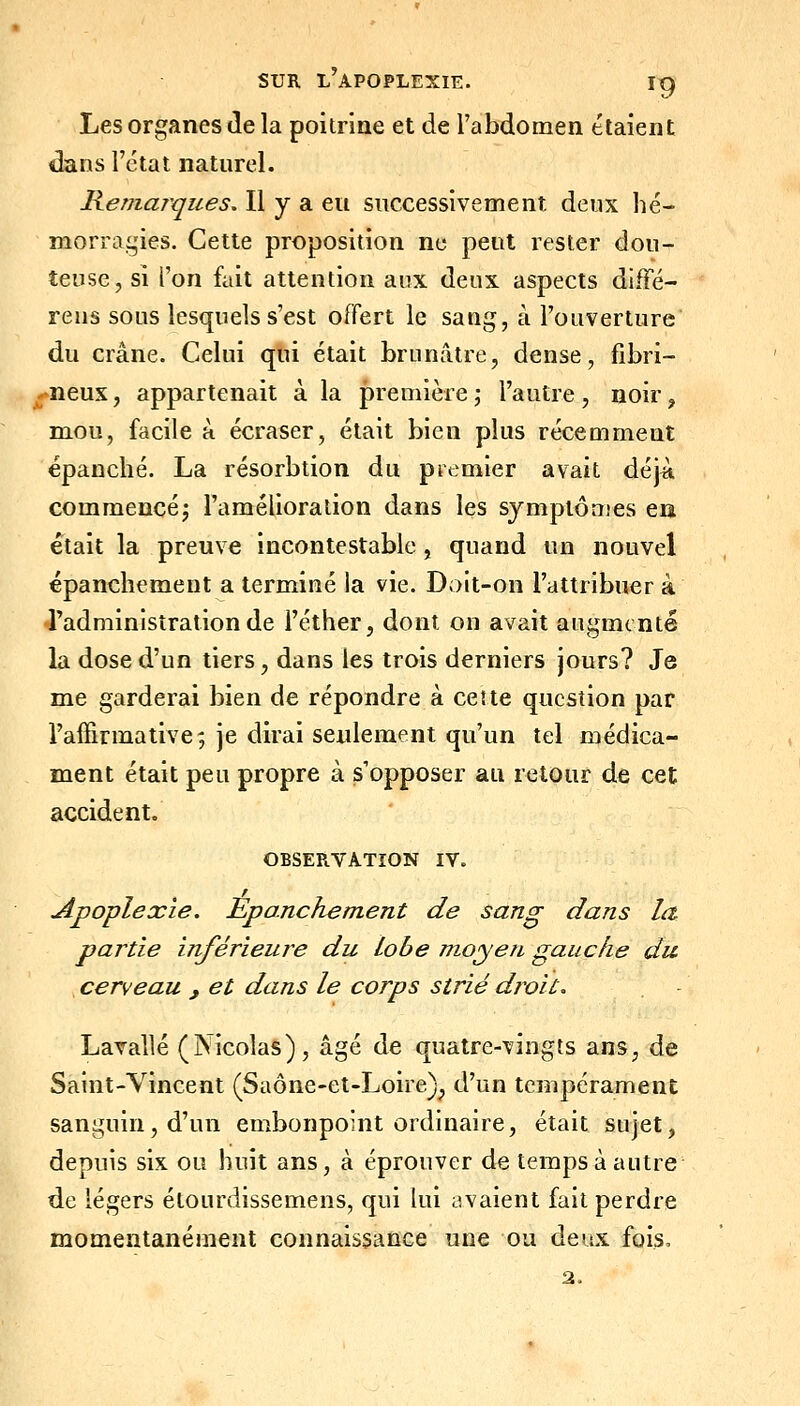 Les organes de la poitrine et de l'abdomen étaient dans l'état naturel. Reniar^ques. Il y a eu successivement deux hé- morragies. Cette proposition ne peut rester dou- teuse, si l'on fait attention aux deux aspects dlfFé- rens sous lesquels s'est offert le sang, à l'ouverture du crâne. Celui qui était brunâtre, dense, fibri- ^neux, appartenait à la première; l'autre, noir, mou, facile à écraser, était bien plus réceuiment épanché. La résorbtion du premier avait déjA commencé; l'amélioration dans les symptômes en était la preuve incontestable, quand un nouvel épanchement a terminé la vie. Doit-on l'attribuer à •radniinisîration de l'éther, dont on avait augmenté la dose d'un tiers, dans les trois derniers jours? Je me garderai bien de répondre à ce!te question par l'affirmative', je dirai seulement qu'un tel médica- ment était peu propre à s'opposer au retour de cet accident. OBSEPtVATîON IV. Apoplexie. Epanchement de sang dans la partie inférieure du lobe inoyen gauche du cerveau , et dans le corps strié droit, Lavallé (Nicolas), âgé de quatre-vingts ans, de Saint-Vincent (Saône-et-Loire)^ d'un tempérament sanguin, d'un embonpoint ordinaire, était sujet, depuis six ou huit ans, à éprouver de temps à autre de légers étourdissemens, qui lui avaient fait perdre momentanément connaissance une ou deux fois, 2.