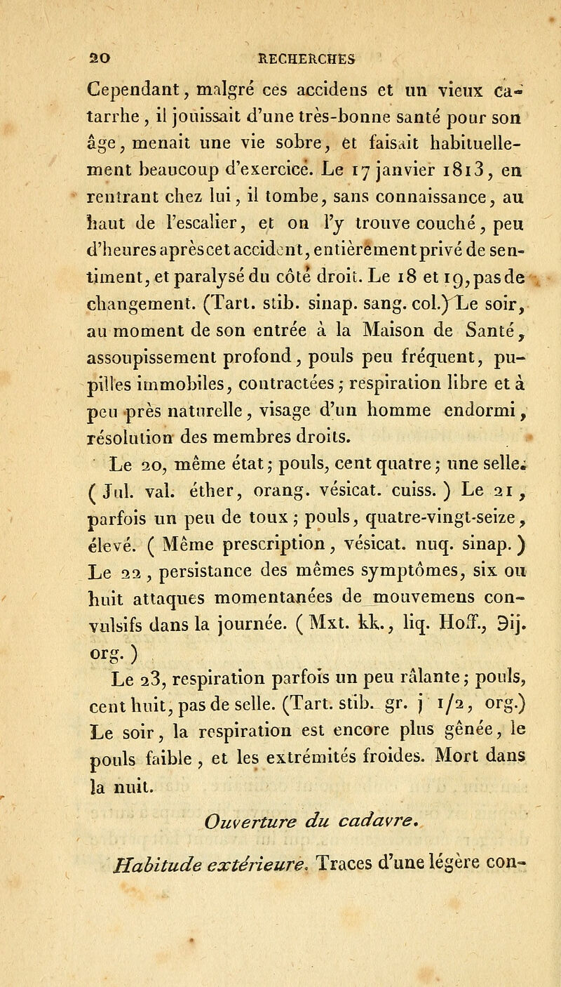 Cependant, mnlgré ces accidens et un vieux ca- tarrhe , il jouissait d'une très-bonne santé pour son âge, menait une vie sobre, et faisait habituelle- ment beaucoup d'exercice. Le 17 janvier i8i3, en rentrant chez lui, il tombe, sans connaissance, au haut de l'escalier, et on l'y trouve couché, peu d'heuresaprèscetaccidont,entièrementprivé de sen- timent, et paralysé du côté droit. Le 18 et 19, pas de changement. (Tari. sdb. sinap. sang. coL^Xe soir, au moment de son entrée à la Maison de Santé , assoupissement profond, pouls peu fréq[uent, pu- pilles immobiles, contractées,- respiration libre et à peu près naturelle, visage d'un homme endormi, résolution des membres droits. Le 20, même état 5 pouls, cent quatre 5 une seller ( Jul. val. éther, orang. vésicat. cuiss. ) Le 21, parfois un peu de toux; pouls, quatre-vingt-seize, élevé. ( Même prescription, vésicat. nuq. sinap, ) Le 22, persistance des mêmes symptômes, six ou huit attaques momentanées de mouvemens con- vulsifs dans la journée. ( Mxt. kk., liq. HoiT., Bij. org. ) Le 28, respiration parfois un peu râlante ; pouls, cent huit, pas de selle. (Tart.stib. gr. j 1/2, org.) Le soir, la respiration est encore plus gênée, le pouls faible , et les extrémités froides. Mort dans la nuit. Ouverture du cadavre. Habitude extérieure. Traces d'une légère con-