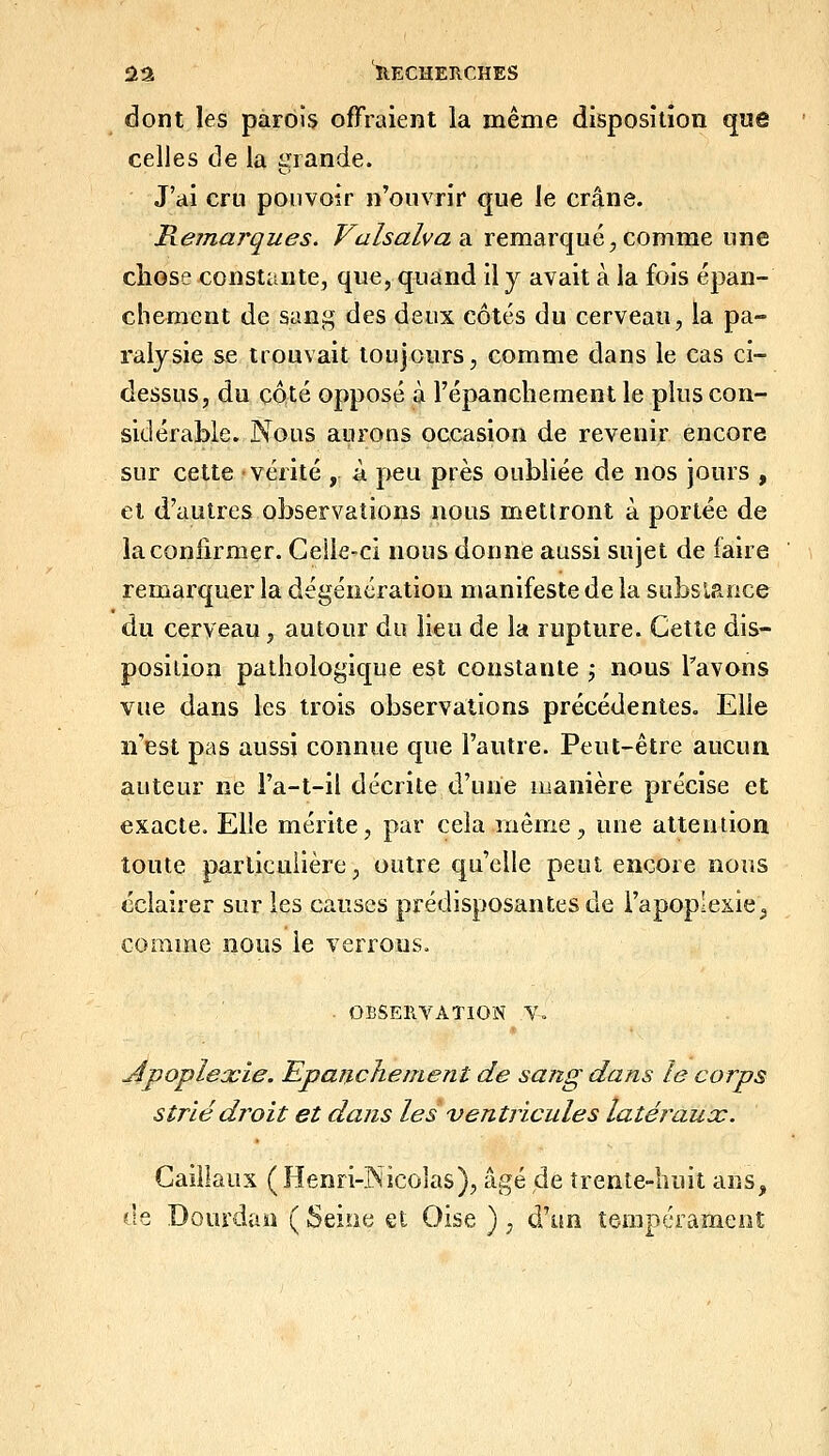 dont les parois offraient la même disposition que celles de la grande. J'ai cru pouvoir n'ouvrir que le crâne. Remarques. Vaîsalva sl remarqué, comme une chose constante, que, quand il y avait à la fois épan- chement de sani^ des deux côtés du cerveau, la pa- ralysie se trouvait toujours, comme dans le cas ci- dessus, du côté opposé à l'épanchernent le plus con- sidérable. Nous aurons occasion de revenir encore sur cette vérité , à peu près oubliée de nos jours , et d'autres observations nous mettront à portée de la confirmer. Geile-ci nous donne aussi sujet de faire remarquer la dégénération manifeste de la subslauce du ceryeau, autour du lieu de la rupture. Cette dis- posilion pathologique est constante j nous Tavons vue dans les trois observations précédentes. Elle n'est pas aussi connue que l'autre. Peut-être aucun auteur ne l'a-t-il décrite d'une manière précise et exacte. Elle mérite, par cela même, une attention toute particulière, outre qu'elle peut encore nous éclairer sur les causes prédisposantes de l'apoplexie^ comme nous le verrous. ■ OBSERVATION Y, Apoplexie. EpaiicJieinent de sang dans le corps strié droit et dans les ventricules latérauac. Gaillaux (Henri-Nicolas), âgé de trente-huit ans, fie Dourdan ( Seine et Oise ), d'un tempérament