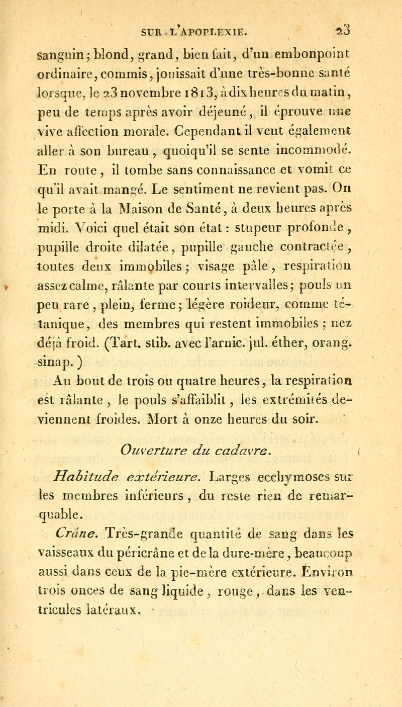 sanguin j blond, grand, bien lait, d'un embonpoint ordinaire, commis, jouissait d'nne très-bonne santé lorsque, le 9.3 novembre 1813, àdixheurcs du matin, peu de temps après avoir déjeuné, il éprouve une vive affection morale. Cependant il veut également aller à son bureau , quoiqu'il se sente incommodé. En route, il tombe sans connaissance et vomit ce qu'il avait mangé. Le sentiment ne revient pas. On le porte à la Maison de Santé, à deux beures après midi. Voici quel était son état : stupeur profonde , pupille droite dilatée, pupille gauche contractée , toutes deux immobiles • visage pale, respiration assez calme, râlante par courts intervalles; pouls un peu rare, plein, ferme j légère roideur, comme té- tanique, des membres qui restent immobiles ; nez déjà froid. (Tart. stib. avec l'arnic. jul. éther, orang. sinap. ) Au bout de trois ou quatre heures, la respiration est râlante , le pouls s'affaiblit, les extrémités de- viennent froides. Mort à onze heures du soir. Ouverture du cadavre. Habitude extérieure. Larges ecchymoses sur les membres inférieurs, du reste rien de remar- quable. Crâne. Très-grande quantité de sang dans les vaisseaux du péricrâne et de la dure-mère, beaucoup aussi dans ceux de la pie-mère extérieure. Environ trois onces de sang Jiquide, rouge, dans les ven- tricules latéraux, •