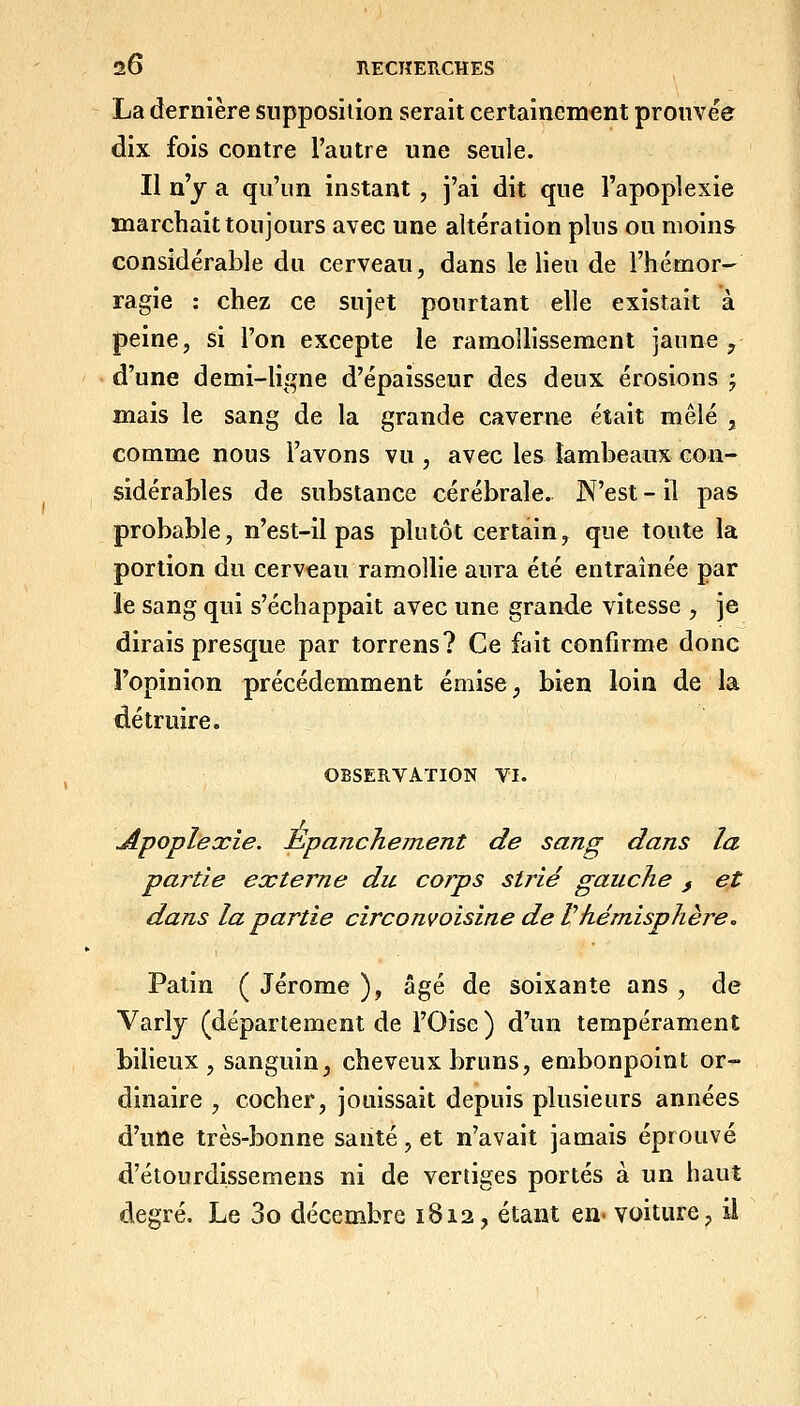 La dernière snpposiiion serait certainement prouvée dix fois contre l'autre une seule. Il n'y a qu'un instant, j'ai dit que l'apoplexie marchait toujours avec une altération plus ou moins considérable du cerveau, dans le lieu de l'hémor- ragie : chez ce sujet pourtant elle existait à peine, si l'on excepte le ramollissement jaune ^ d'une demi-liî^ne d'épaisseur des deux érosions ; mais le sang de la grande caverne était mêlé , comme nous l'avons vu , avec les lambeaux con- sidérables de substance cérébrale. N'est - il pas probable, n'est-il pas plutôt certain, que toute la portion du cerveau ramollie aura été entraînée par le sang qui s'échappait avec une grande vitesse , je dirais presque par torrens? Ce fait confirme donc l'opinion précédemment émise ^ bien loin de la détruire. OBSERVATION VI. Apoplexie. Èpanchement de sang dans la partie externe du corps strié gauche , et dans la partie circonvoisine de Vhémisphère. Patin ( Jérôme ), âgé de soixante ans , de Varly (département de l'Oise) d'un tempérament bilieux, sanguin, cheveux bruns, embonpoint or- dinaire , cocher, jouissait depuis plusieurs années d'une très-bonne santé, et n'avait jamais éprouvé d'étourdissemens ni de vertiges portés à un haut degré. Le 3o décembre 1812, étant en- voiture, ii