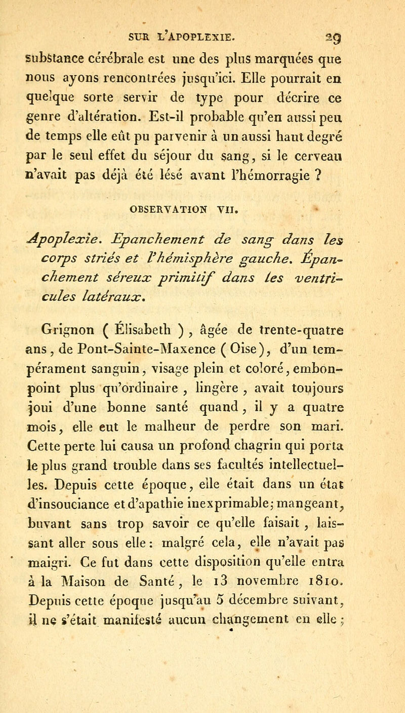 substance cérébrale est une des plus marquées que nous ayons rencontrées jusqu'ici. Elle pourrait eu quelque sorte servir de type pour décrire ce genre d'altération. Est-il probable qu'en aussi peu de temps elle eût pu parvenir à un aussi haut degré par le seul effet du séjour du sang, si le cerveau n'avait pas déjà été lésé avant l'hémorragie ? OBSERVATION VU. Apoplexie. Epanchement de sang dans les corps striés et Vhémisphère gauche, Épan, chement séreux primitif dans les ventri- cules latéraux. Grignon ( Elisabeth ) , âgée de trente-quatre ans , de Pont-Sainte-Maxence ( Oise ), d'un tem- pérament sanguin, visage plein et coloré, embon- point plus qu'ordinaire , lingère , avait toujours joui d'une bonne santé quand, il y a quatre mois, elle eut le malheur de perdre son mari. Cette perte lui causa un profond chagrin qui porta le plus grand trouble dans ses facultés intellectuel- les. Depuis cette époque, elle était dans un état d'insouciance et d'apathie inexprimable^ mangeant, buvant sans trop savoir ce qu'elle faisait , lais- sant aller sous elle: malgré cela, ejle n'avait pas maigri. Ce fut dans cette disposition qu'elle entra à la Maison de Santé, le i3 novembre 1810. Depuis cette époque jusqu^au 5 décembre suivant, ii ne s'était manifesté aucun changement en elle ;