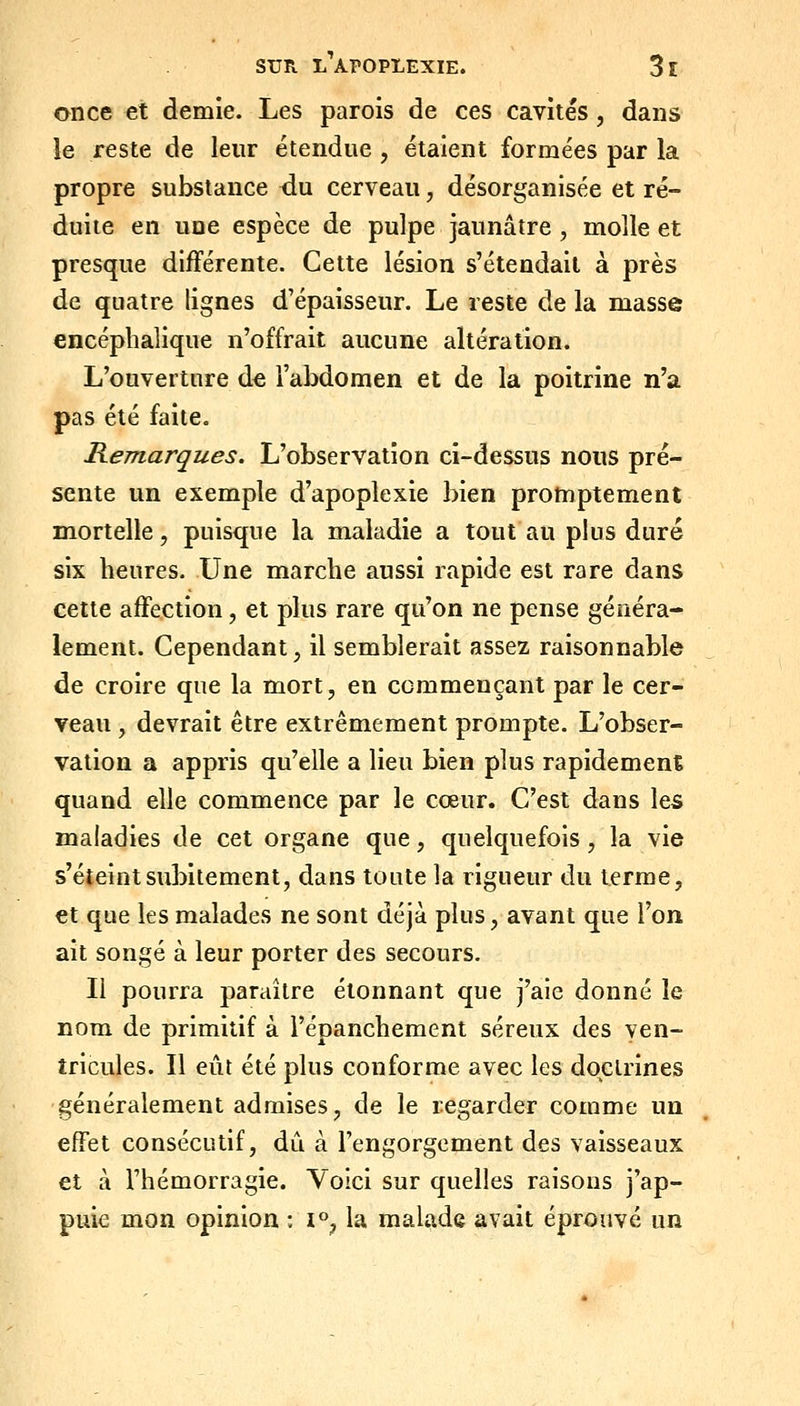 once et demie. Les parois de ces cavités, dans le reste de leur étendue , étaient formées par la propre substance du cerveau, désorganisée et ré- duite en une espèce de pulpe jaunâtre , molle et presque difFérente. Cette lésion s'étendait à près de quatre lignes d'épaisseur. Le reste de la masse encéphalique n'offrait aucune altération. L'ouverture de l'abdomen et de la poitrine n'a pas été faite. Remarques. L'observation ci-dessus nous pré- sente un exemple d'apoplexie bien protnptement mortelle, puisque la maladie a tout au plus duré six heures. Une marche aussi rapide est rare dans cette affection, et plus rare qu'on ne pense généra- lement. Cependant, il semblerait assez raisonnable de croire que la mort, en commençant par le cer- veau , devrait être extrêmement prompte. L'obser- vation a appris qu'elle a lieu bien plus rapidement quand elle commence par le cœur. C'est dans les maladies de cet organe que, quelquefois, la vie s'éteint subitement, dans toute la rigueur du terme, et que les malades ne sont déjà plus, avant que l'on ait songé à leur porter des secours. Il pourra paraître étonnant que j'aie donné le nom de primitif à l'épanchement séreux des ven- tricules. Il eût été plus conforme avec les doctrines généralement admises, de le regarder comme un effet consécutif, dû à l'engorgement des vaisseaux et à l'hémorragie. Voici sur quelles raisons j'ap- puie mon opinion : i, la malade avait éprouvé un