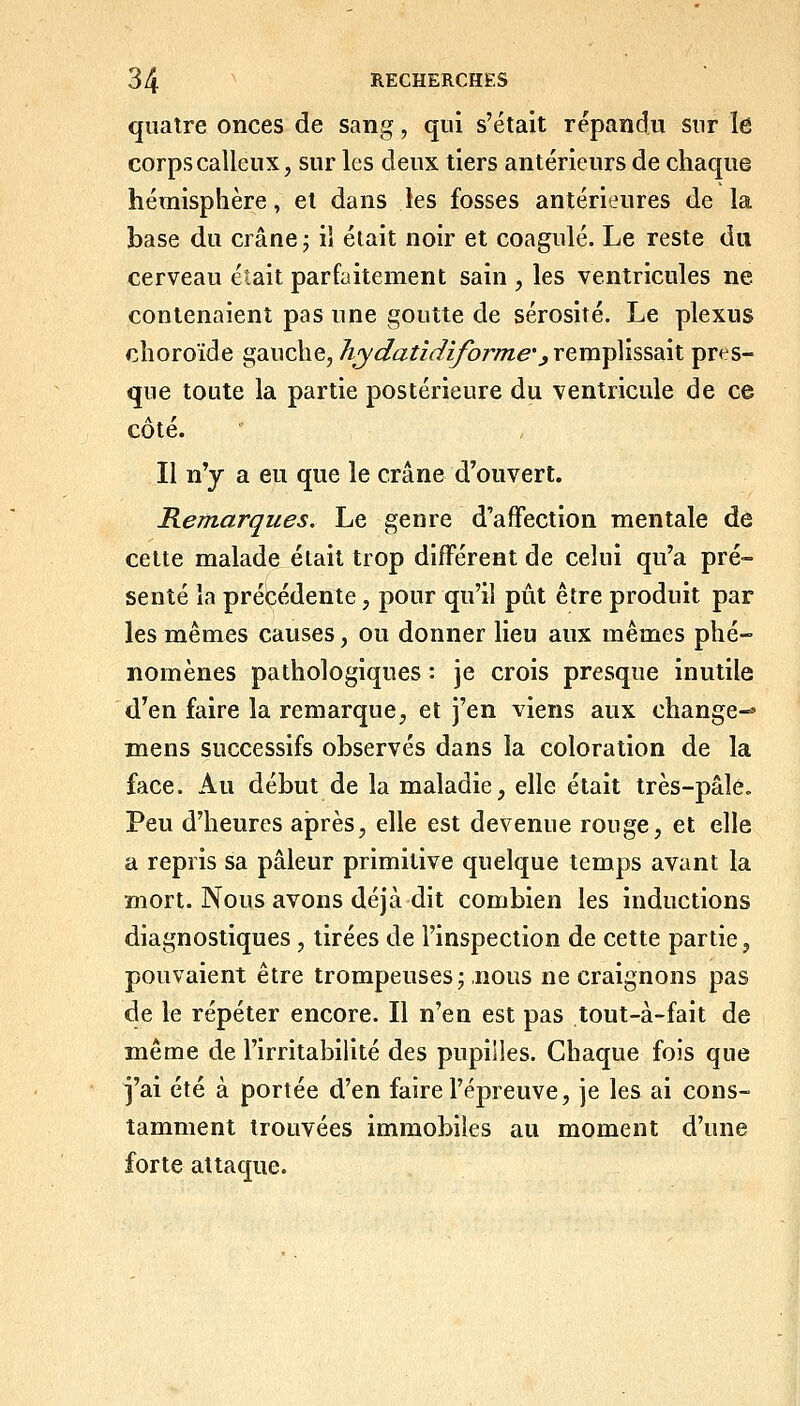 quatre onces de sang, qui s'était répandu sur le corps calleux, sur les deux tiers antérieurs de chaque hémisphère, et dans les fosses antérieures de la base du crâne j il était noir et coagulé. Le reste du cerveau était parfaitement sain , les ventricules ne contenaient pas une goutte de sérosité. Le plexus choroïde gauche, hydaùdiforme',\tv(\i^vè&^\\. pres- que toute la partie postérieure du ventricule de ce cote. Il n'y a eu que le crâne d'ouvert. Remarques, Le genre d'affection mentale de cette malade était trop différent de celui qu'a pré- senté la précédente, pour qu'il pût être produit par les mêmes causes, ou donner lieu aux mêmes phé- nomènes pathologiques : je crois presque inutile d'en faire la remarque, et j'en viens aux change-» mens successifs observés dans la coloration de la face. Au début de la maladie, elle était très-pâle. Peu d'heures après, elle est devenue rouge, et elle a repris sa pâleur primitive quelque temps avant la mort. Nous avons déjà dit combien les inductions diagnostiques , tirées de l'inspection de cette partie, pouvaient être trompeuses; nous ne craignons pas de le répéter encore. Il n'en est pas tout-à-fait de même de l'irritabilité des pupilles. Chaque fois que j'ai été à portée d'en faire l'épreuve, je les ai cons- tamment trouvées immobiles au moment d'une forte attaque.