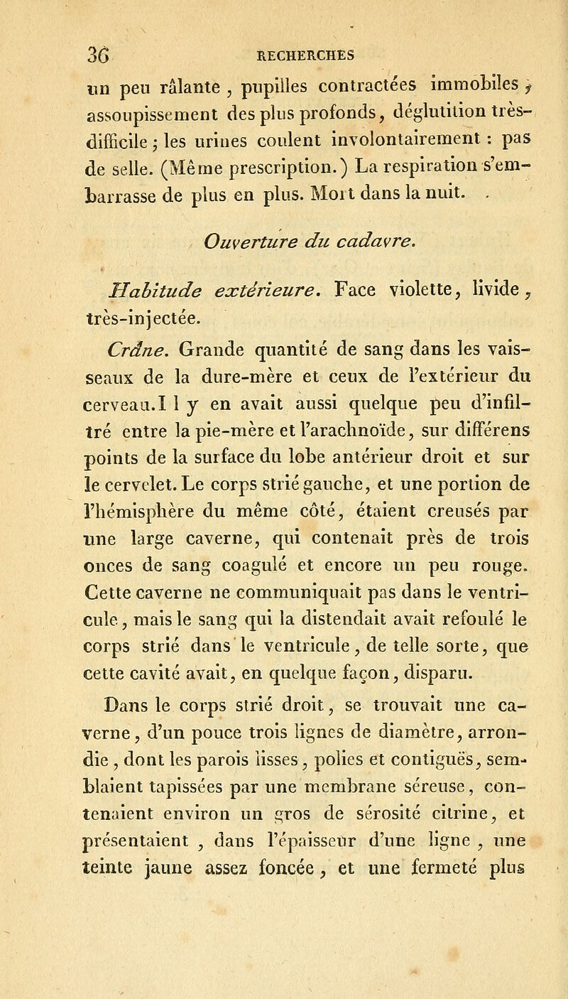 im peu râlante , pupilles contractées immobiles y assoupissement des plus profonds, déglutition très- difficile ', les urines coulent involontairement : pas de selle. (Même prescription.) La respiration s'em- barrasse de plus en plus. Mort dans la nuit. . Ouverture du cadavre. Habitude extérieure. Face violette, livide, très-injectée. Crâne. Grande quantité de sang dans les vais- seaux de la dure-mère et ceux de l'extérieur du cerveau. I 1 y en avait aussi quelque peu d'infil- tré entre la pie-mère et l'arachnoïde, sur difFérens points de la surface du lobe antérieur droit et sur le cervelet. Le corps strié gauche, et une portion de l'hémisphère du même côté, étaient creusés par une large caverne, qui contenait près de trois onces de sang coagulé et encore un peu rouge. Cette caverne ne communiquait pas dans le ventri- cule , mais le sang qui la distendait avait refoulé le corps strié dans le ventricule, de telle sorte, que cette cavité avait, en quelque façon, disparu. Dans le corps strié droit, se trouvait une ca- verne, d'un pouce trois lignes de diamètre, arron- die , dont les parois lisses, polies et contiguës, sem- blaient tapissées par une membrane séreuse, con- tenaient environ un £;ros de sérosité citrine, et présentaient , dans l'épaisseur d'une ligne , une teinte jaune assez foncée, et une fermeté plus