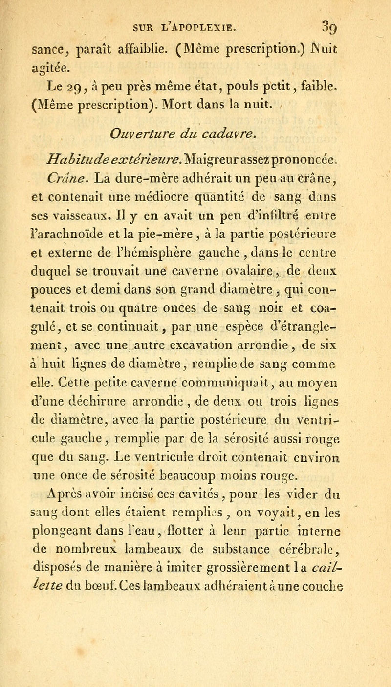 sauce, paraît affaiblie. (Même prescription.) Nuit agitée. Le 29, à peu près même état, ponls petit, faible. (Même prescription). Mort dans la nuit. Ouverture du cadavre. Habitude extérieure. Maigreur assez prononcée. Crâne. La dure-mère adhérait un peu au Crâne, et contenait une médiocre quantité de sang dans ses vaisseaux. Il y en avait un peu d'infdtré en ire l'arachnoïde et la pie-mère , à la partie postérieure et externe de l'hémisphère gauche , dans le centre duquel se trouvait une caverne ovalaire, de deux pouces et demi dans son grand diamètre , qui con- tenait trois ou quatre onces de sang noir et coa- gulé, et se continuait, par une espèce d'étrangle- ment, avec une autre excavation arrondie, de six à huit lignes de diamètre, remplie de sang comme elle. Cette petite caverne communiquait, au moyen d'une déchirure arrondie , de deux ou trois lignes de diamètre, avec la partie postérieure du ventri- cule gauche, remplie par de la sérosité aussi rouge que du sang. Le ventricule droit contenait environ une once de sérosité beaucoup moins rouge. Après avoir incisé ces cavités, pour les vider du sang dont elles étaient remplies , on voyait, en les plongeant dans Teau, flotter à leur partie interne de nombreux lambeaux de substance cérébrale, disposés de manière à imiter grossièrement la cail- lette dn bœuf. Ces lambeaux adhéraient aune couche