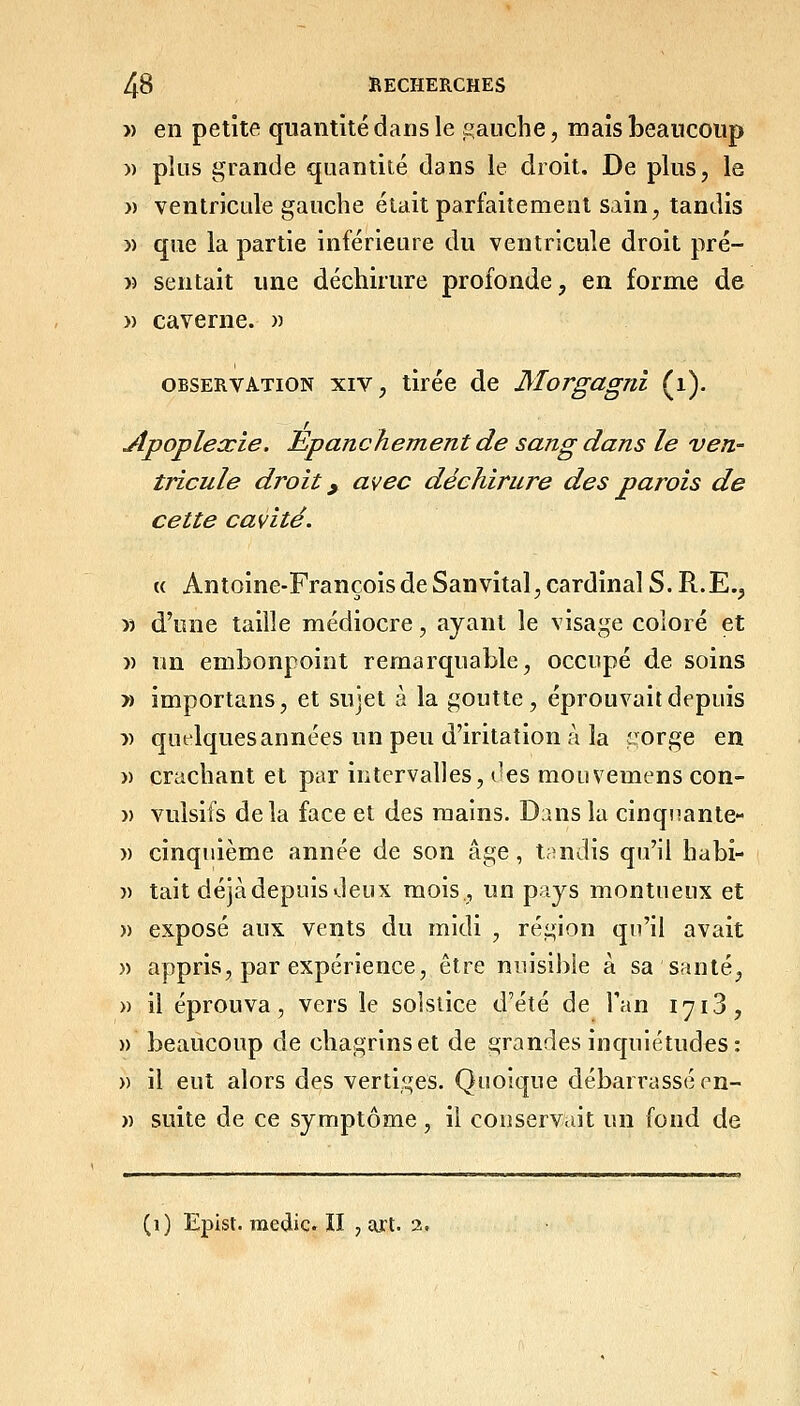 » en petite quantité dans le gauche, mais beaucoup » plus grande quantité dans le droit. De plus, la » ventricule gauche était parfaitement sain, tandis » que la partie inférieure du ventricule droit pré- » sentait une déchirure profonde, en forme de » caverne. )) OBSERVATION XIV, tirée de Morgagni (i). Apoplexie. Epanchement de sang dans le veri' tricule droit y avec déchirure des parois de cette cavité. « Antoine-François de San vital, cardinal S. R.E., » d'une taille médiocre, ayant le visage coloré et )) un embonpoint remarquable, occupé de soins » importans, et sujet à la goutte, éprouvait depuis :» quelques années un peu d'iritation à la îjorge en » crachant et par intervalles, i^es mouvemens con- )) vulsifs delà face et des mains. Dans la cinqnante- » cinquième année de son âge, tandis qu'il habi- )) tait déjà depuis deux mois., un pays montueux et » exposé aux vents du midi , région qu'il avait » appris, par expérience, être nuisible à sa santé, » il éprouva, vers le solstice d'été de Tan 1713, » beaucoup de chagrins et de grandes inquiétudes: » il eut alors des vertiges. Quoique débarrassé en- » suite de ce symptôme, il conservait un fond de (i) Epist. medic II , ai't. 2.