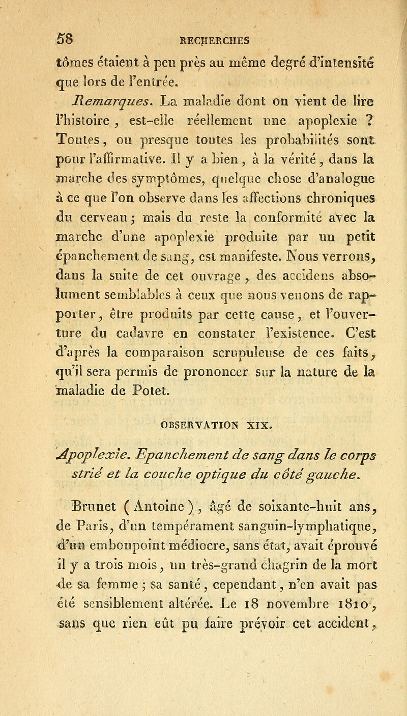 tomes étaient à pen près au même degré d'intensité que ]ors de l'entrée, Remarques. La maladie dont on vient de lire Fhistoire , est-eile réellement une apoplexie ? Toutes, ou presque toutt^s les probabilités sont pour l'affirmative. Il y a bien , à la vérité , dans la marche des symptômes, quelque chose d'analogue à ce que l'on observe dans les affections chroniques du cerveau; mais du reste la conformité avec la marche d'une apoplexie produite par un petit épanchement de sang, est manifeste. Nous verrons, dans la suite de cet ouvrage , des accidens abso- lument semblables à ceux que nous venons de rap- porter, être produits par cette cause, et l'ouver- ture du cadavre en constater l'existence. C'est d'après la comparaison scrupuleuse de ces fîiitS;^ <]u'il sera permis de prononcer sur la nature de la maladie de Potet. OBSERVATION XIX. Apoplexie, Epanchement de sang dans le corps strié et la couche optique du côté gauche. Brunet (Antoine), âgé de soixante-huit ans, de Paris, d'un tempérament sanguin-lymphatique, d'un embonpoint médiocre, sans état, avait éprouvé il y a trois mois, un très-grand chagrin de la mort de sa femme ; sa santé, cependant, n'en avait pas été sensiblement altérée. Le i8 novembre 1810, sans que rien eût pu faire prévoir cet accident,