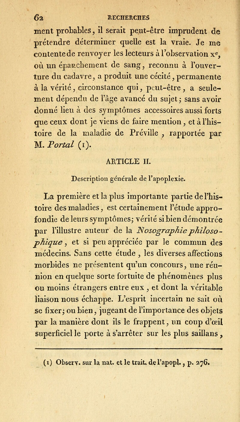 ment probables, il serait peut-être imprudent de prétendre déterminer quelle est la vraie. Je me contente de renvoyer les lecteurs à l'observation x% où un épaiLchement de sang, reconnu à l'ouver- tnre du cadavre, a produit une cécité, permanente à la vérité, circonstance qui, peut-être, a seule- ment dépendu de l'âge avancé du sujet ^ sans avoir donné lieu à des symptômes accessoires aussi forts que ceux dont je viens de faire mention, et à l'his- toire de la maladie de Préville , rapportée par M. Portai (i). ARTICLE IL Description générale de l'apoplexie. La première et la plus importante partie de l'his- toire des maladies, est certainement l'étude appro- fondie de leurs symptômes^ vérité si bien démontrée par l'illustre auteur de la Nosographiephiloso- phique , et si peu appréciée par le commun des médecins. Sans cette étude , les diverses affections morbides ne présentent qu'un concours, une réu- nion en quelque sorte fortuite de phénomènes plus ou moins étrangers entre eux , et dont la véritable liaison nous échappe. L'esprit incertain ne sait où se fixer^ ou bien, jugeant de l'importance des objets par la manière dont ils le frappent, un coup d'œil superficiel le porte à s'arrêter sur les plus saillans , — ■ ■! I I —^■■■■^.■ —■—,-■■■ I. ■ ■ I .— .M- Ml I ■ Ml I .M .■-■■■■■ I I M, M^ (i) ObseiT. sur la nat. et le trait, de l'apopl., p. aj6.