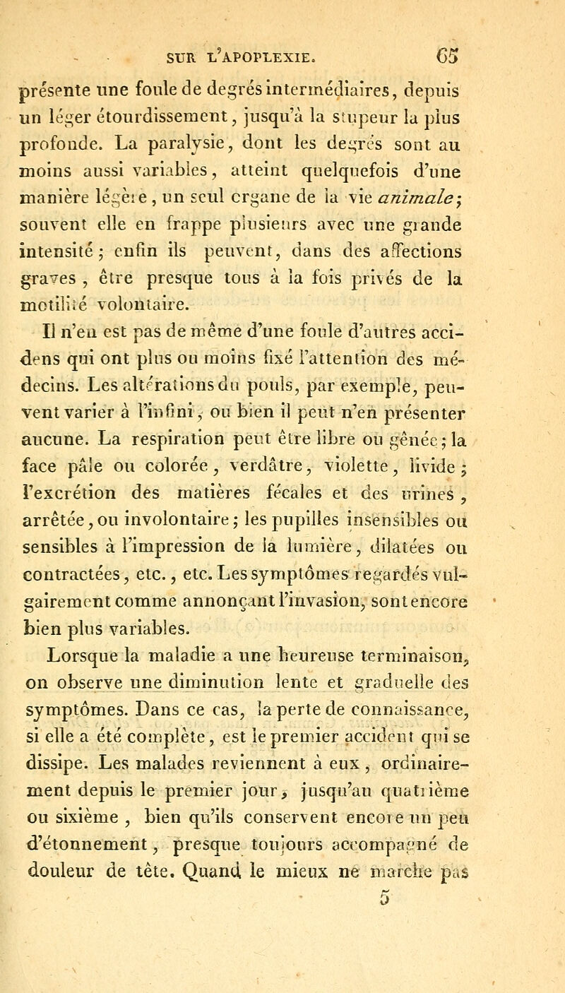 présente une foule de degrés intermédiaires, depuis un léger étourdissement, jusqu'à la stupeur la plus profonde. La paralysie, dont les degrés sont au moins aussi variables, atteint quelquefois d'une manière légèie , un seul organe de la vie animale-^ souvent elle en frappe plusieurs avec une giande intensité; enfin ils peuvent, dans des affections graves , être presque tous à la fois privés de la motiliié volontaire. Il n'en est pas de même d'une foule d'autres acci- dens qui ont plus ou moins fixé l'attention des mé- decins. Les altérations du pouls, par exemple, peu- vent varier à l'infini, ou bien il peut n'en présenter aucune. La respiration peut être libre ou gênée; la face pâle ou colorée, verdâtre, violette, livide; l'excrétion des matières fécales et des urines , arrêtée,ou involontaire; les pupilles insensibles ou sensibles à l'impression de ia lumière, dilatées ou contractées, etc., etc. Les symptômes re&;ardés vul- gairement comme annonçant l'invasion, sontencore bien plus variables. Lorsque la maladie a une heureuse terminaison,, on observe une diminution lente et graduelle des symptômes. Dans ce cas, la perte de connaissance, si elle a été complète, est le premier accident qui se dissipe. Les malades reviennent à eux , ordinaire- ment depuis le premier jour, jusqu'au quatrième ou sixième , bien qu'ils conservent encore un peu d'étonnement, presque toujours accompagné de douleur de tête. Quand, le mieux ne marche pas 0