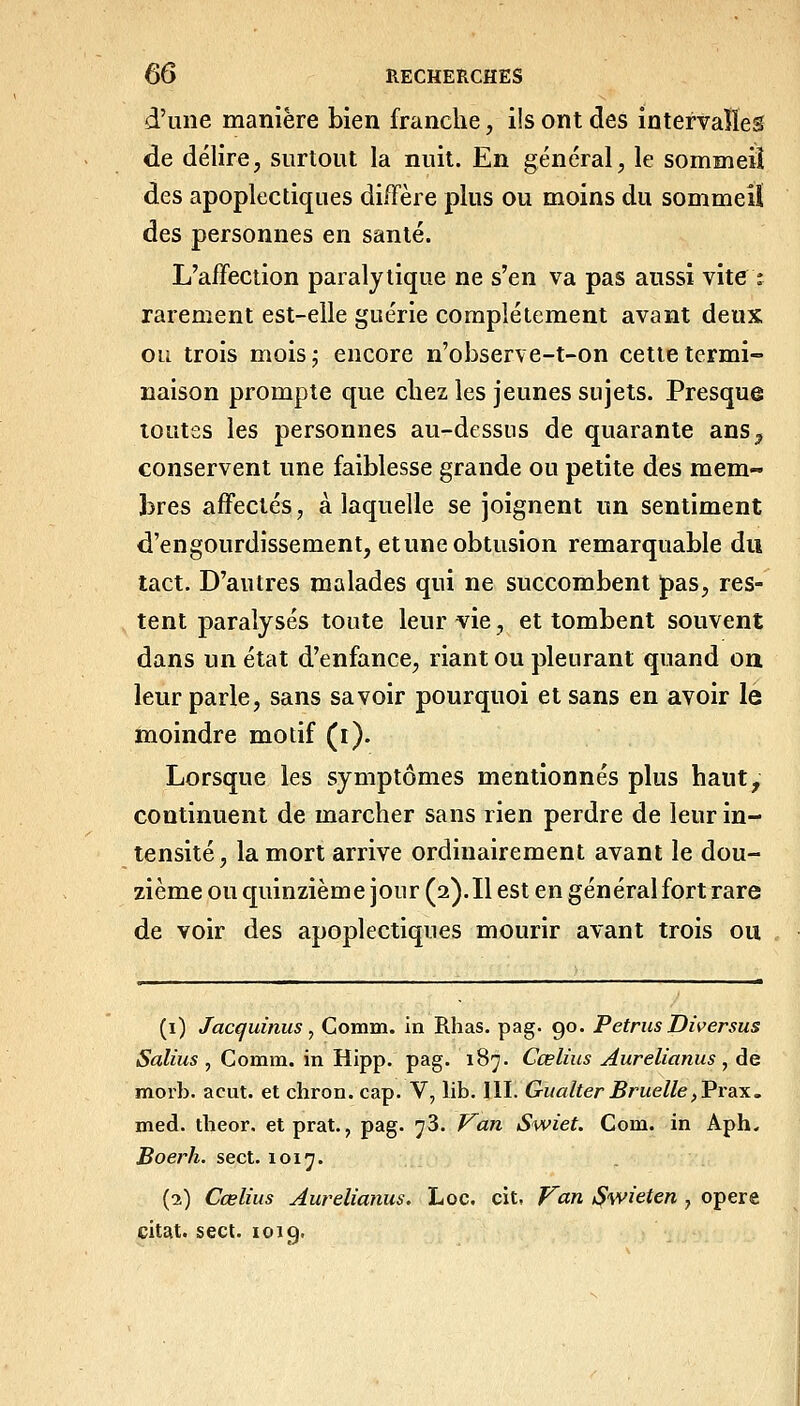 d'une manière bien franche, ils ont des intervalles de délire, surtout la nuit. En général, le sommeil des apoplectiques diffère plus ou moins du sommeiï des personnes en santé. L'affection paralytique ne s'en va pas aussi vite î rarement est-elle guérie complètement avant deux ou trois mois; encore n'observe-t-on cette termi- naison prompte que chez les jeunes sujets. Presque toutes les personnes au-dessus de quarante ans, conservent une faiblesse grande ou petite des mem- bres affectés, à laquelle se joignent un sentiment d'engourdissement, et une obtusion remarquable du tact. D'autres malades qui ne succombent pas, res- tent paralysés toute leur vie, et tombent souvent dans un état d'enfance, riant ou pleurant quand on leur parle, sans savoir pourquoi et sans en avoir le moindre motif (i). Lorsque les symptômes mentionnés plus haut, continuent de marcher sans rien perdre de leur in- tensité, la mort arrive ordinairement avant le dou- zième ou quinzième jour (2). Il est en général fort rare de voir des apoplectiques mourir avant trois ou (i) Jacquinus y Comm. in Rhas. pag. 90. PetrusDiversus Salius , Comm. in Hipp. pag. 187. Cœlius Aurelianus , de morb. acut. et chron. cap. V, lib. III. Gualier Bruelle^Prax, med. tlieor. etprat., pag. 73. P^an Swiet. Com. in Aph- Boerh. sect. 1017. (2) Cœlius Aurelianus. Loc. cit, Van i^wieten , opère citât, sect. 1019.