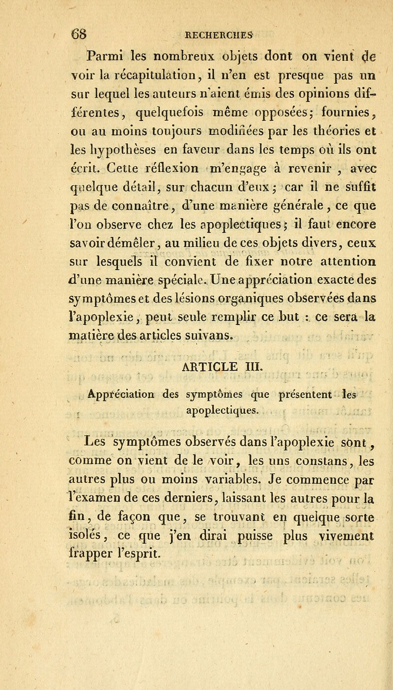 Parmi les nombreux objets dont on vient ^e voir la récapitulation, il n'en est presque pas un sur lequel les auteurs n'aient émis des opinions dif- férentes, quelquefois même opposées; fournies, ou au moins toujours modiiiées par les théories et les hypothèses en faveur dans les temps où ils ont écrit. Cette réflexion m'engage à revenir , avec quelque détail, sur chacun d'eux; car il ne suffit pas de connaître, d'une manière générale, ce que l'on observe chez les apoplectiques ; il faut encore savoir démêler, au milieu de ces objets divers, ceux sur lesquels il convient de fixer notre attention d'une manière spéciale. Une appréciation exacte des symptômes et des lésions organiques observées dans l'apoplexie, peut seule remplir ce but :. ce sera la matière des articles suivans. ARTICLE III. Appréciation des symptômes qne présentent les apoplectiques. Les symptômes observés dans l'apoplexie sont, comme on vient de le voir, les uns constans, les autres plus ou moins variables. Je commence par l'examen de ces derniers, laissant les autres pour la fin, de façon que, se trouvant en quelque sojte isolés, ce que j'en dirai puisse plus vivement frapper l'esprit.