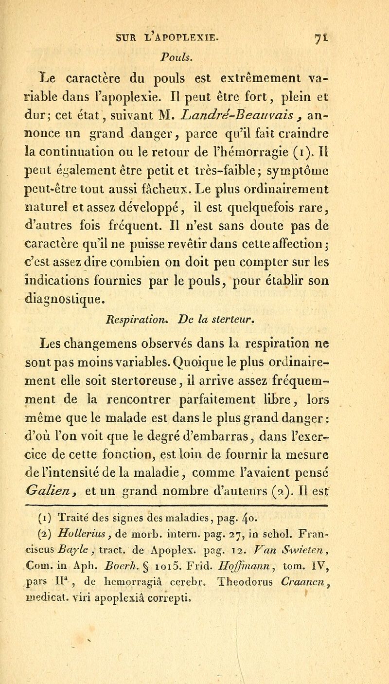 Pouls. Le caractère du pouls est extrêmement va- riable dans l'apoplexie. Il peut être fort, plein et dur; cet état, suivant M. Landré-Beanvaisj an- nonce un grand danger, parce qu'il fait craindre la continuation ou le retour de l'hémorragie (i). Il peut également être petit et très-faible; symptôme peut-être tout aussi fâcheux. Le plus ordinairement naturel et assez développé, il est quelquefois rare, d'autres fois fréquent. Il n'est sans doute pas de caractère qu'il ne puisse revêtir dans cette affection j c'est assez dire combien on doit peu compter sur les indications fournies par le pouls, pour établir son diagnostique. Respiration^ De la sterteur. Les changemens observés dans la respiration ne sont pas moins variables. Quoique le plus ordinaire- ment elle soit stertoreuse, il arrive assez fréquem- ment de la rencontrer parfaitement libre, lors même que le malade est dans le plus grand danger : d'où l'on voit que le degré d'embarras, dans l'exer- cice de cette fonction, est loin de fournir la mesure de l'intensité de la maladie, comme l'avaient pensé Galien, et un grand nombre d'auteurs (2). Il est (i) Traité des signes des maladies, pag. 4o. (2) Hollerius, de morb. intern. pag. 27, in schol. Fran- cis eus ^o/Ze ;, tract, de Apoplex. pag. 12. VanSwieten, Com. in Aph. Boerh. ^ ioi5. Frid. Hoffinann, tom. IV, pars IP , de liemorragiâ cerebr, Theodorus Craanen ^ ïiiedicat. viri apoples.iâ correpti.