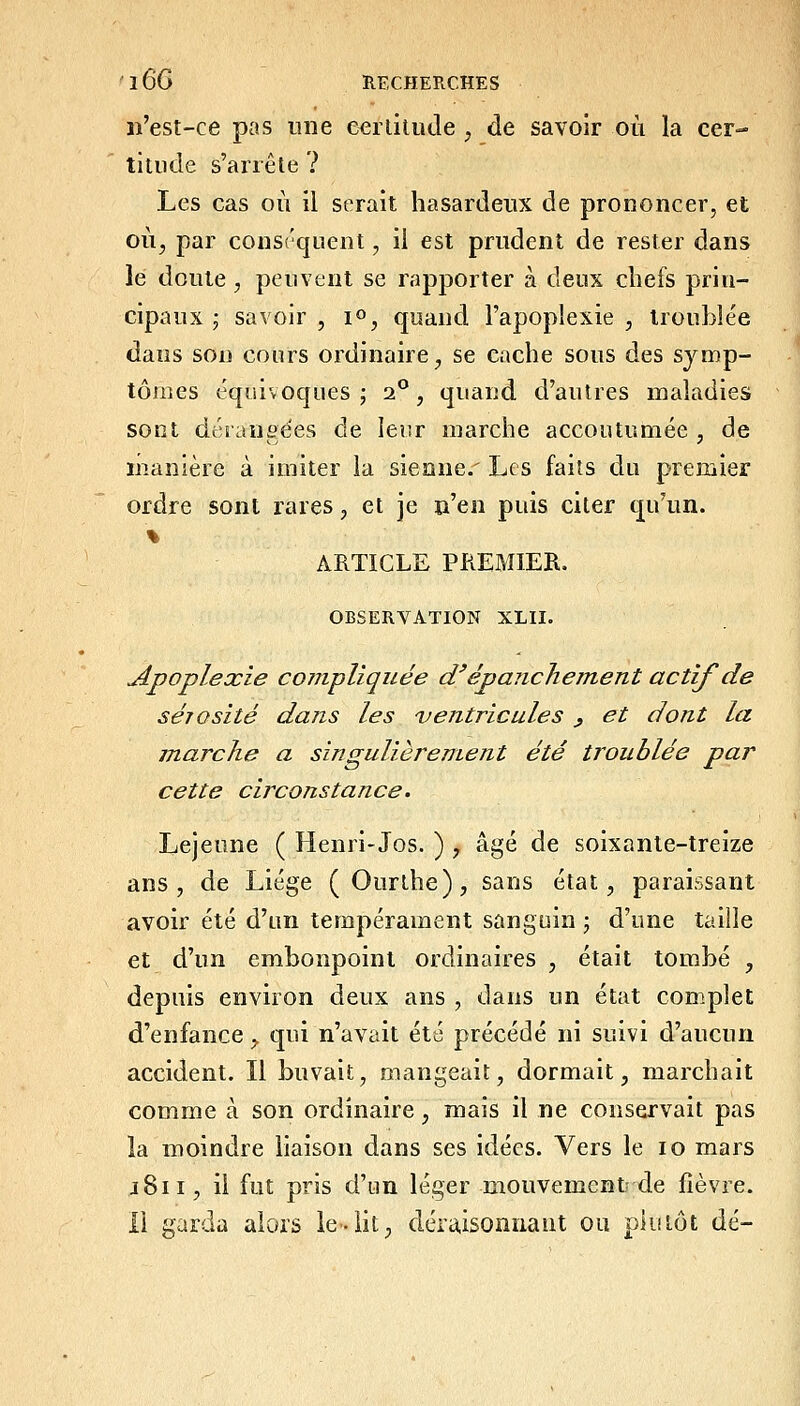 n'est-ce pas une e^rliliide , de savoir où la cer- titude s'arrête ? Les cas où il serait hasardeux de prononcer, et où^ par consrquent, il est prudent de rester dans le doute, peuvent se rapporter à deux chefs prin- cipaux j savoir , i», quand l'apoplexie , irouble'e dans son cours ordinaire^ se cache sous des symp- tômes équivoques ; 2.^, quand d'autres maladies sont dérangées de leur marche accoutumée , de manière à imiter la sienne.' Les faits du premier ordre sont rares, et je n'en puis citer qu'un. ARTICLE PREMIER. OBSERVATION XLII. Apoplexie co7JipUquée d'épanche ment actif de sérosité dans les ventricules ^ et dont la marche a singulièrement été troublée par cette circonstance. Lejeune ( Henri-Jos. ) ;, âgé de soixante-treize ans, de Liège (Ourthe), sans état, paraissant avoir été d'un tempérament sanguin ; d'une taille et d'un embonpoint ordinaires , était tombé , depuis environ deux ans , dans un état complet d'enfance, qui n'avait été précédé ni suivi d'aucun accident. Il buvait, mangeait, dormait, marchait comme à son ordinaire, mais il ne conservait pas la moindre liaison dans ses idées. Vers le 10 mars j8ii, il fut pris d'un léger mouvement-de fièvre. Il garda alors le-lit, déraisonnant ou plu lot dé-