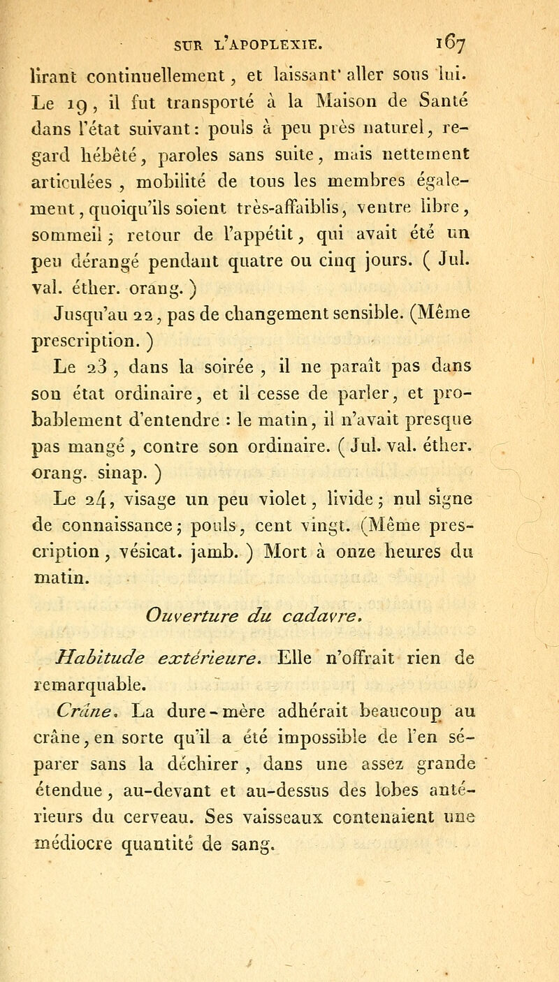 lirant continnellemeRt, et laissant aller sous lui. Le ig , il fut transporté à la Maison de Santé dans rétat suivant: pouls à peu piès naturel, re- gard liébêté, paroles sans suite, mais nettement articulées , mobilité de tous les membres égale- ment, quoiqu'ils soient très-affaiblis, ventre libre, sommeil ; retour de l'appétit, qui avait été un peu dérangé pendant quatre ou cinq jours. ( Jul. val. éther. orang. ) Jusqu'au 22, pas de changement sensible. (Même prescription. ) Le 23 , dans la soirée , il ne paraît pas dans son état ordinaire, et il cesse de parler, et pro- bablement d'entendre : le matin, il n'avait presque pas mangé , contre son ordinaire. ( Jul. val. éther. orang. sinap. ) Le 24, visage un peu violet, livide 5 nul signe de connaissance; pouls, cent vingt. (Même pres- cription , vésicat. jamb. ) Mort à onze heures du matin. Ouverture du cadavre. Habitude extérieure. Elle n'offrait rien de remarquable. Crâne, La dure-mère adhérait beaucoup au crâne, en sorte qu'il a été impossible de l'en sé- parer sans la déchirer , dans une assez grande ' étendue, au-devant et au-dessus des lobes anté- rieurs du cerveau. Ses vaisseaux contenaient une médiocre quantité de sang.