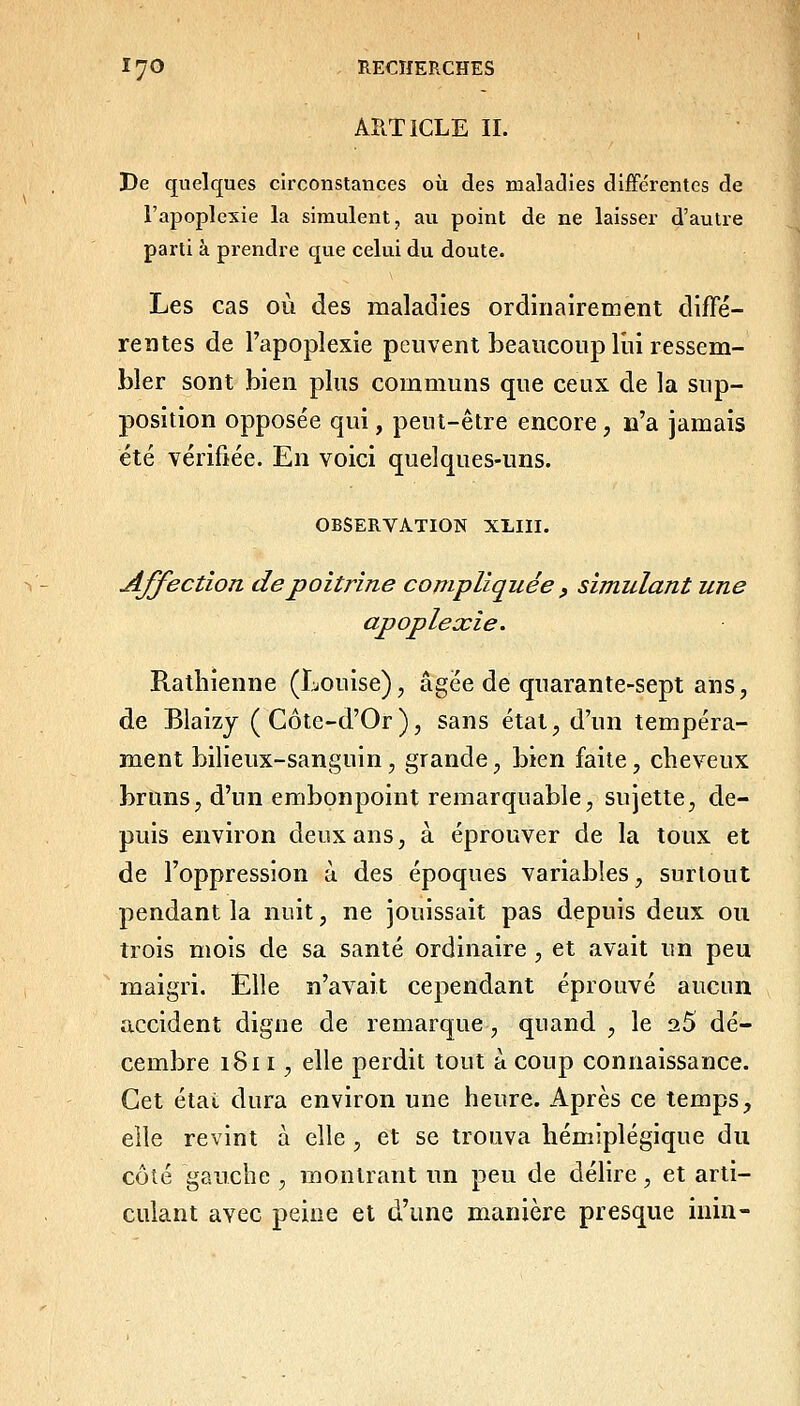 ARTICLE IL De quelques circonstances où des maladies différentes de l'apoplexie la simulent, au point de ne laisser d'autre parti à prendre que celui du doute. Les cas où des maladies ordinairement difFé- rentes de l'apoplexie peuvent beaucoup lui ressem- bler sont bien plus communs que ceux de la sup- position opposée qui, peut-être encore, n'a jamais été vérifiée. En voici quelques-uns. OBSERVATION XLIII. AJfectîoTi de poitrine compliquée , simulant une apoplexie. Rathienne (Louise), âgée de quarante-sept ans, de Blaizj (Côte-d'Or), sans état, d'un tempéra- ment bilieux-sanguin, grande, bien faite, cheveux bruns, d'un embonpoint remarquable, sujette, de- puis environ deux ans, à éprouver de la toux et de l'oppression à des époques variables, surtout pendant la nuit, ne jouissait pas depuis deux ou trois mois de sa santé ordinaire , et avait un peu maigri. Elle n'avait cependant éprouvé aucun accident digne de remarque, quand , le aS dé- cembre 1811, elle perdit tout à coup connaissance. Cet état dura environ une heure. Après ce temps, elle revint à elle , et se trouva hémiplégique du côlé gauche , montrant un peu de déhre, et arti- culant avec peine et d'une manière presque inin-