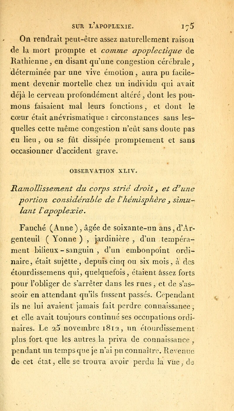 On rendrait peut-être assez naturellement raison de la mort prompte et comme apoplectique de Rathienne, en disant qu'une congestion cérébrale, déterminée par une vive émotion, aura pu facile- ment devenir mortelle chez un individu qui avait déjà le cerveau profondément altéré, dont les pou- mons faisaient mal leurs fonctions, et dont le cœur était anévrismatique : circonstances sans les- quelles cette même congestion n'eut sans doute pas eu lieu, ou se fût dissipée promptement et sans occasionner d'accident grave. OBSERVATION XLIV. Ramollissement du corps strié droit, et d'une portion considérable de Vhémisphère ^ simu- lant V apoplexie. Fauché (Anne) , âgée de soixante-un ans,, d'Ar- genteuil ( Yonne ) , jardinière ;, d'un tempéra- ment bilieux - sanguin , d'un embonpoint ordi- naire, était sujette, depuis cinq ou six mois, à des étourdissemens qui, quelquefois, étaient assez forts pour l'obliger de s'arrêter dans les rues, et de s'as- seoir en attendant qu'ils fussent passés. Cependant ils ne lui avaient jamais fait perdre connaissance, et elle avait toujours continué ses occupations ordi- naires. Le 25 novembre 1812, un étourdissement plus fort que les autres la priva de connaissance , pendant un temps que je n'ai pu connaître. Pteveniic de cet état, elle se trouva avoir perdu la vue, de