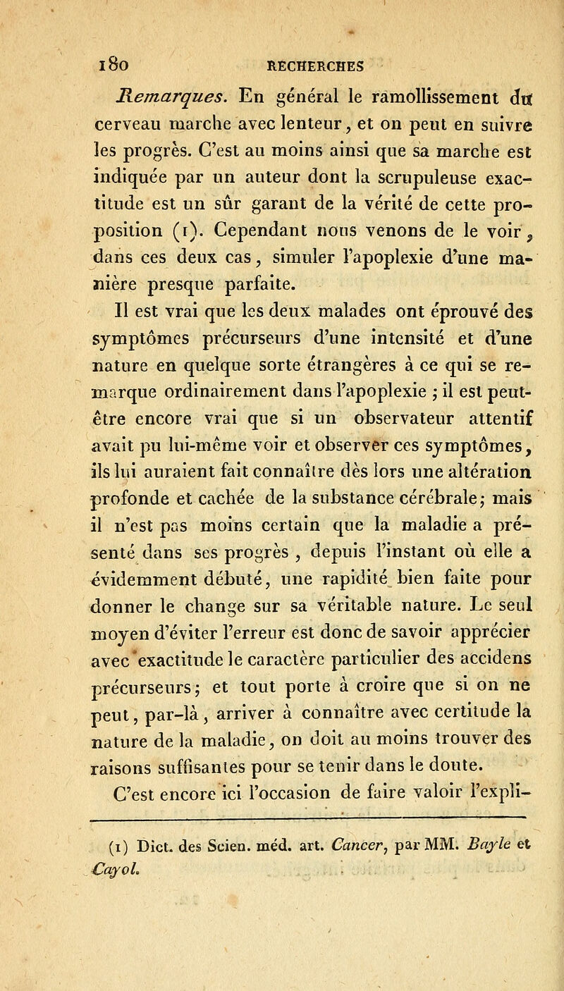 Remarques. En général le ramollissement dit cerveau marche avec lenteur, et on peut en suivre les progrès. C'est au moins ainsi que sa marche est indiquée par un auteur dont la scrupuleuse exac- titude est un sûr garant de la vérité de cette pro- position (i). Cependant nous venons de le voir ^ dans ces deux cas, simuler l'apoplexie d'une ma- nière presque parfaite. Il est vrai que les deux malades ont éprouvé des symptômes précurseurs d'une intensité et d'une nature en quelque sorte étrangères à ce qui se re- marque ordinairement dans l'apoplexie j il est peut- être encore vrai que si un observateur attentif avait pu lui-même voir et observer ces symptômes, ils lui auraient fait connaîlre dès lors une altération profonde et cachée de la substance cérébrale,- mais il n'est pas moins certain que la maladie a pré- senté dans ses progrès , depuis l'instant où elle a évidemment débuté, une rapidité bien faite pour donner le change sur sa véritable nature. Le seul moyen d'éviter l'erreur est donc de savoir apprécier avec'exactitude le caractère particulier des accidens précurseurs; et tout porte à croire que si on ne peut, par-là, arriver à connaître avec certitude la nature de la maladie, on doit au moins trouver des raisons suffisantes pour se tenir dans le doute. C'est encore ici l'occasion de faire valoir l'expli- (i) Dîct. des Scien. méd. art. Cancer, par MM. Bafle et Cayol.