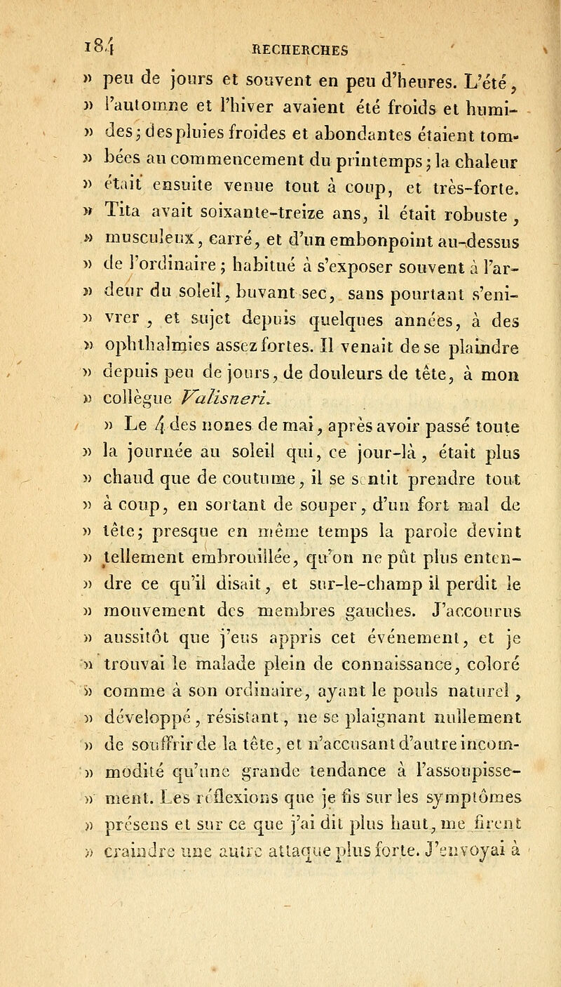 » peu de jours et souvent en peu d'heures. L'été, )) l'automne et l'hiver avaient été froids et humi- » des; des pluies froides et abondantes étaient tom- » bées au commencement du printemps ; la chaleur » était ensuite venue tout à coup, et très-forte. » Tita avait soixante-treize ans, il était robuste , » musculeux, carré^ et d'un embonpoint au-dessus » de l'ordinaire ; habitué à s'exposer souvent à l'ar- î) deur du soleil, buvant sec, sans pourtant s'eni- » vrer , et sujet depuis quelques années, à des » ophthalmies assez fortes. Il venait de se plaindre » depuis peu de jours, de douleurs de tête, à mon » collègue Falisneri^ )) Le 4 des nones de mai, après avoir passe toute )) la journée au soleil qui, ce jour-là, était plus » chaud que de coutume, il se snlit prendre tout » à coup, en sortant de souper, d'un fort mal de » tête; presque en même temps la parole devint » tellement embrouillée, qu'on ne pût plus enten- )) dre ce qu'il disait, et snr-le-champ il perdit le )) mouvement des membres gauches. J'accourus » aussitôt que j'eus appris cet événement, et je n trouvai le malade plein de connaissance, coloré » comme à son ordinaire, ayant le pouls naturel , 5) développé , résistant, ne se plaignant nullement )) de souffrir de la tête, et n'accusant d'autre incom- )) modité qu'une grande tendance à l'assoupisse- )) ment. Les rt'flexions que je fis sur les symptômes » prcsens et sur ce que j'ai dit plus haut, me fircnS; » craiadre une autre attaque plus forte. J'envoyai à