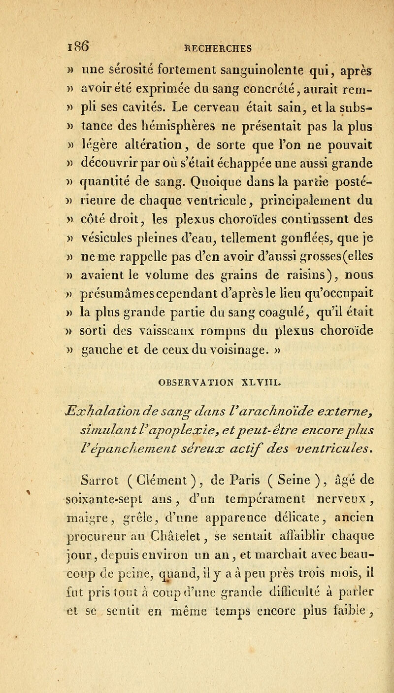 M une sérosité fortement sanguinolente qui, après î) avoir été exprimée du sang concrète, aurait rem- » pli ses cavités. Le cerveau était sain, etlasubs- « tance des hémisphères ne présentait pas la plus » légère altération, de sorte que l'on ne pouvait « découvrir par où s'était échappée une aussi grande )) quantité de sang. Quoique dans la partie posté- » rieure de chaque ventricule, principalement du » côté droit, les plexus choroïdes continssent des » vésicules pleines d'eau, tellement gonflées, que je )) ne me rappelle pas d'en avoir d'aussi grosses(elles » avaient le volume des grains de raisins), nous » présumâmes cependant d'après le lieu qu'occupait » la plus grande partie du sang coagulé, qu'il était » sorti des vaisseaux rompus du plexus choroïde 3) gauche et de ceux du voisinage. » OBSERVATION XLVIII. JExJialation de sang dans l'arachnoïde externe, simulant r apoplexie y et peut-êti^e encore plus répanchement séreux actif des ventricules. Sarrot ( Clément ) , de Paris ( Seine ) , âgé de soixante-sept ans, d'un tempérament nerveux, maigre, grêle, d'une apparence délicate, ancien procureur au Châtelet, se sentait affaiblir chaque jour, depuis environ un an, et marcbait avec beau- coup de peine, qiiand, ii y a à peu près trois mois, il fut pris toiU à coup d'une grande difficulté à parler et se se mit en même temps encore plus faible,