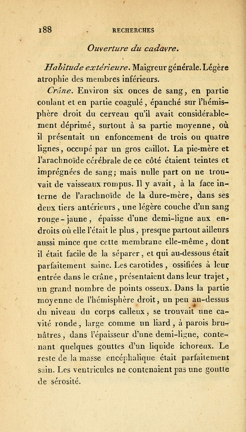 Ouverture du cadavre. Habitude extérieure. Maigreur générale. Légère atrophie des membres inférieurs. Crâne. Environ six onces de sang, en partie coulant et en partie coagulé, épanché sur l'hémis- phère droit du cerveau qu'il avait considérable- ment déprimé, surtout à sa partie moyenne, où il présentait un enfoncement de trois ou quatre lignes, occupé par un gros caillot. La pie-mère et l'arachnoïde cérébrale de ce côté étaient teintes et imprégnées de sangj mais nulle part on ne trou- vait de vaisseaux rompus. Il y avait, à la face in- terne de l'arachnoïde de la dure-mère, dans ses deux tiers antérieurs, une légère couche d'un sang rouge - jaune , épaisse d'une demi-ligne aux en- droits où elle l'était le plus, presque partout ailleurs aussi mince que cette membrane elle-même, dont il était facile de la séparer, et qui au-dessous était parfaitement saine. Les carotides , ossifiées à leur entrée dans le crâne, présentaient dans leur trajet, un grand nombre de points osseux. Dans la partie moyenne de l'hémisphère droit, un peu au-dessus du niveau du corps calleux, se trouvait une ca- vité ronde, large comme un liard, à parois bru- nâtres, dans l'épaisseur d'une demi-ll^ne, conte- nant quelques gouttes d'un hquide ichoreux. Le resle de la masse encéphalique était parfaiiement sain. Les ventricules ne contenaient pas une goutte de sérosité.