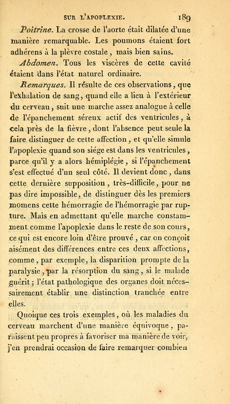 Poitrine. La crosse de l^aorte était dilatée d'une manière remarquable. Les poumons étaient fort adhérens à la plèvre costale , mais bien sains. Abdomen. Tous les viscères de cette cavité étaient dans l'état naturel ordinaire. Remarques. Il résulte de ces observations, que l'exhalation de sang, quand elle a lieu à l'extérieur du cerveau j suit une marche assez analogue à celle de l'épanchement séreux actif des ventricules, à cela près de la fièvre, dont l'absence peut seule la faire distinguer de cette affection, et qu'elle simule l'apoplexie quand son siège est dans les ventricules, parce qu'il y a alors hémiplégie, si l'épanchement s'est effectué d'un seul côté. Il devient donc, dans cette dernière supposition , très-difficile, pour ne pas dire impossible, de distinguer dès les premiers momens cette hémorragie de l'hémorragie par rup- ture. Mais en admettant qu'elle marche constam- ment comme l'apoplexie dans le reste de son cours, ce qui est encore loin d'être prouvé , car on conçoit aisément des différences entre ces deux affections, comme , par exemple, la disparition prompte de la paralysie , par la résorption du sang, si le malade guérit j l'état pathologique des organes doit néces- sairement établir une distinction tranchée entre elles. Quoique ces trois exemples, où les maladies du cerveau marchent d'une manière équivoque, pa- raissent peu propres à favoriser ma manière de voir, j'en prendrai occasion de faire remarquer combien