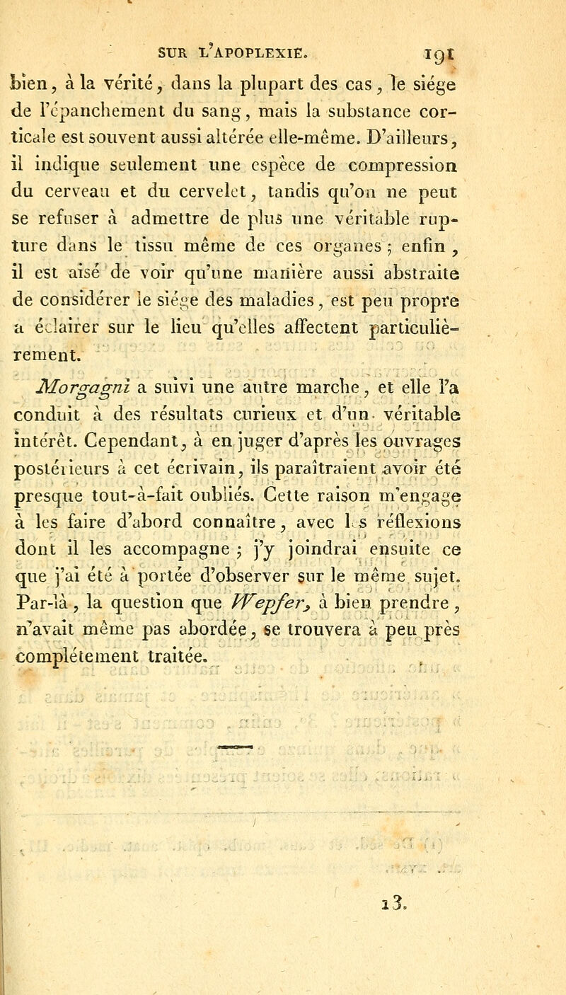 Lien, à la vérité, dans la plupart des cas , le siège de l'cpanchement du sang, mais la substance cor- ticale est souvent aussi altérée elle-même. D'ailleurs, il indi<jue seulement une espèce de compression du cerveau et du cervelet, tandis qu'on ne peut se refuser à admettre de plus une véritable rup- ture dans le tissu même de ces organes j enfin , il est aisé de voir qu'une manière aussi abstraite de considérer le sie^-^e des maladies, est peu propre a év-lairer sur le lieu qu'elles affectent particuliè- rement. Morgagnl a suivi une autre marche, et elle Fa conduit à des résultats curieux et d'un- véritable intérêt. Cependant, à en juger d'après les ouvrages posléiieurs à cet écrivain, ils paraîtraient avoir été presque tout-à-fait oubliés. Cette raison m'engage à les faire d'abord connaître, avec l s réflexions dont il les accompagne j j'y joindrai ensuite ce que j'ai été à portée d'observer sur le même sujet. Par-là, la question que Wepfer^ à bien prendre, n'avait même pas abordée, se trouvera à peu près complètement traitée. i3.