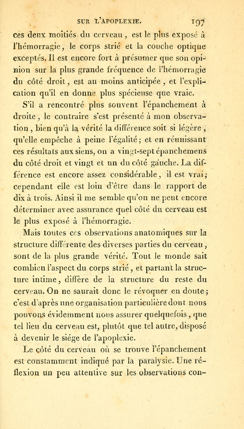 ces deux moitiés du cerveau , est le plus exposé à l'hémorragie, le corps strié et la couche optique exceptés. Il est encore fort à présumer que son opi- nion sur la plus grande fréquence de l'hémorragie du côté droit, est au moins anticipée, et l'expli- cation qu'il en donne plus spécieuse que vraie. S'il a rencontré plus souvent l'épanchement à droite, le contraire s'est présenté à mon observa- tion , bien qu'à la, vérité la différence soit si légère , qu'elle empêche à peine l'égalité ; et en réunissant ces résultats aux siens, on a vingt-sept épanchemens du côté droit et vingt et un du côté gauche. La dif- férence est encore assez considérable, il est vrai,* cependant elle est loin d'être dans le rapport de dix à trois. Ainsi il me semble qu'on ne peut encore déterminer avec assurance quel côté du cerveau est le plus exposé à l'hémorragie. Mais toutes ces observations anatomiques sur la structure différente des diverses parties du cerveau, sont de la plus grande vérité. Tout le monde sait combien l'aspect du corps strié, et partant la struc- ture intime, diffère de la structure du reste du cerveau. On ne saurait donc le révoquer en doute ; c'est d'après une organisation particulière dont nous pouvons évidemment nous assurer quelquefois, que tel lieu du cerveau est, plutôt que tel autre, disposé à devenir le siège de l'apoplexie. Le côté du cerveau où se trouve l'épanchement est constamment indiqué par la paralysie. Une ré- flexion un peu attentive sur les observations con-