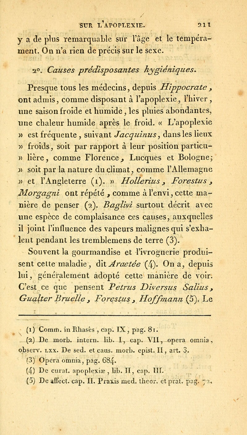 y a de pins Temarquable sur l'âge et le tempéra- ment. On n'a rien de précis sur le sexe. !iO. Causes prédisposantes hygiéniques. Presque tous les médecins, depuis Hippocrate, ont admis, comme disposant à l'apoplexie, l'iiiver, une saison froide et humide, les pluies abondantes, une chaleur humide après le froid. « L'apoplexie » est fréquente , suivant Jacquinus, dans les lieux » froids, soit par rapport à leur position particu- » lière, comme Florence, Lucques et Bologne; 3) soit par la nature du climat, comme l'Allemagne )) et l'Angleterre (i). )> Hollerius, Forestus ^ Morgagni ont répété , comme à l'envi, cette ma- nière de penser (a). Baglivi surtout décrit avec une espèce de complaisance ces causes, auxquelles il joint l'influence des vapeurs malignes qui s'exha- lent pendant les tremblemens de terre (3). Souvent la gourmandise et l'ivrognerie produi- sent celte maladie, ^\\ Araetée (4)- On a, depuis lui, généralement adopté cette manière de voir. C'est ce que pensent Petriis Diversus Salius, Gualter Bruelle , Forestus ^ Hoffmann (5). Le (i) ComiîJ. inPiliasès , cap. IX, pag. 8i. (2) De morb. intern. lib. I, cap. VII, opéra omnia, observ. lxx. De sed. et caus. morb. epist. lï, art. 3. (S) Opéra omnia, pag. 684. (4) De curât, apoplexise , lib. II, cap. III. (5) De afFect. cap, IL Praxis med. theor. etpraî. pag. 72,