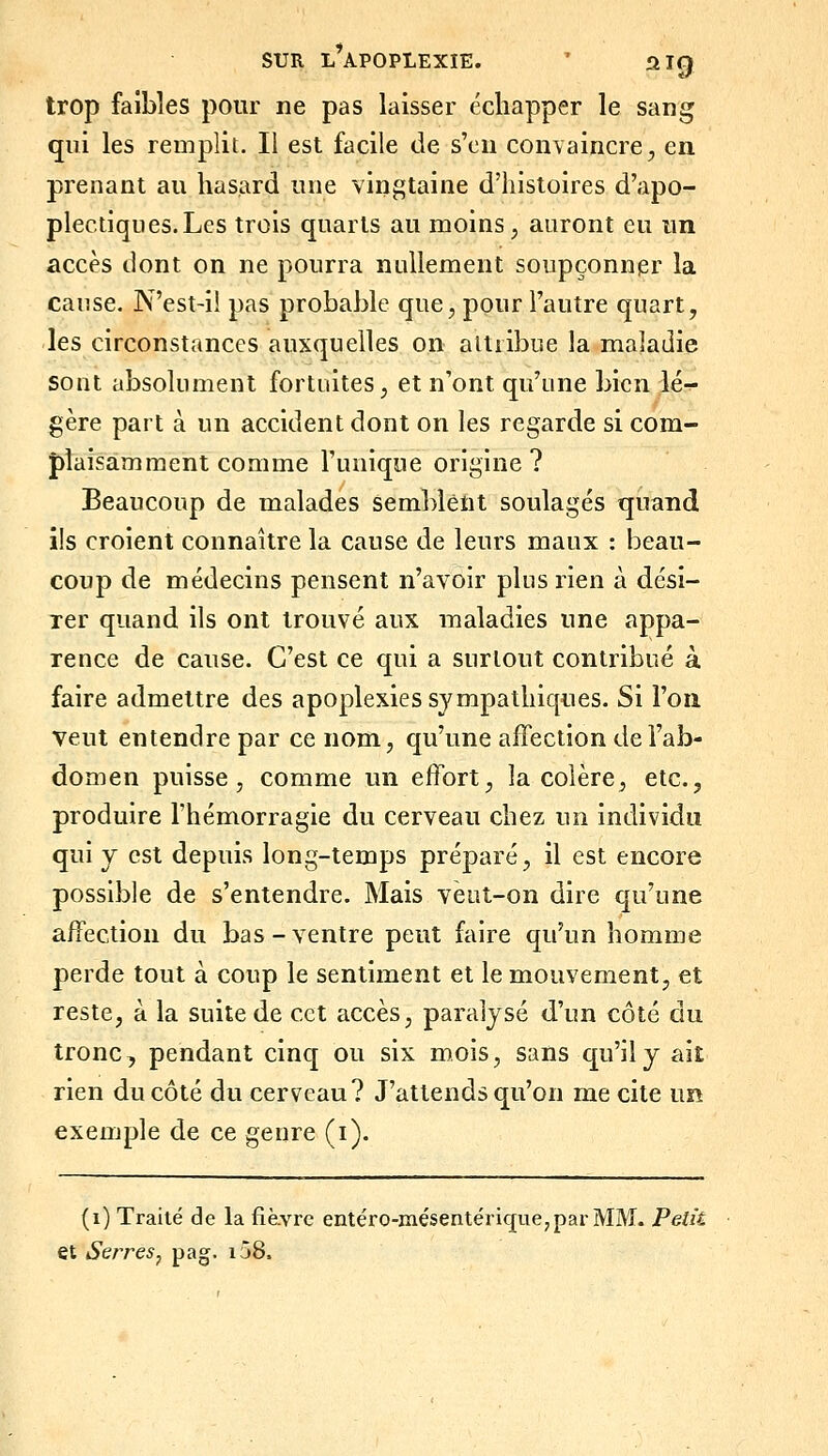 trop faibles pour ne pas laisser échapper le sang qui les remplit. Il est facile de s'en convaincre, en prenant au hasard une vingtaine d'histoires d'apo- plectiques. Les trois quarts au moins, auront eu un accès dont on ne pourra nullement soupçonner la cause. N'est-ii pas probable que, pour l'autre quart, les circonstances auxquelles on altiibue la maladie sont absolument fortuites, et n'ont qu'une bien lér- gère part à un accident dont on les regarde si com- pîaisaimment comme l'unique origine? Beaucoup de malades semblent soulagés quand ils croient connaître la cause de leurs maux : beau- coup de médecins pensent n'avoir plus rien à dési- rer quand ils ont trouvé aux maladies une appa- rence de cause. C'est ce qui a surtout contribué à faire admettre des apoplexies sympathiques. Si l'on veut entendre par ce nom, qu'une affection de l'ab- domen puisse, comme un effort, la colère, etc., produire l'hémorragie du cerveau chez un individu qui y est depuis long-temps préparé, il est encore possible de s'entendre. Mais vèut-on dire qu'une affection du bas-ventre peut faire qu'un homme perde tout à coup le sentiment et le mouvement, et reste, à la suite de cet accès, paralysé d'un côté du tronc, pendant cinq ou six mois, sans qu'il y ait rien du côté du cerveau? J'attends qu'on me cite un exemple de ce genre (i). (1) Traité de la fièvre entéro-mésentérique^parMM. Peîà et Serres, pag. io8.