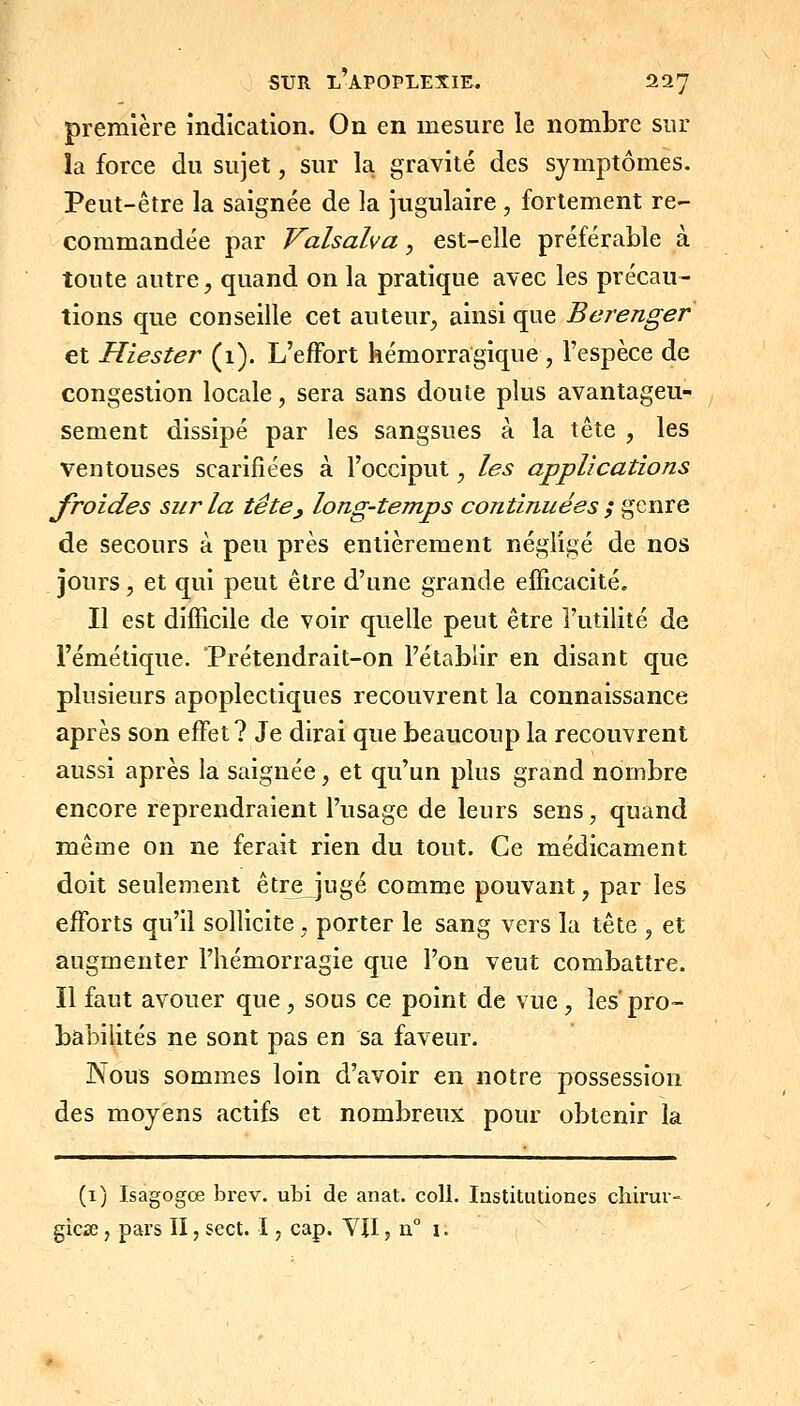 première indication. On en mesure le nombre sur la force du sujet, sur la gravité des symptômes. Peut-être la saignée de la jugulaire, fortement re- commandée par Valsalva, est-elle préférable à toute autre, quand on la pratique avec les précau- tions que conseille cet auteur, ainsi que Berenger et Hiester (1). L'effort hémorragique , l'espèce de congestion locale, sera sans doute plus avantageu- sement dissipé par les sangsues à la tête , les ventouses scarifiées à l'occiput, les applications froides sur la tête^ long-temps continuées ; genre de secours à peu près entièrement négligé de nos jours, et qui peut être d'une grande efficacité. Il est difficile de voir quelle peut être l'utilité de l'émétique. 'Prétendrait-on l'établir en disant que plusieurs apoplectiques recouvrent la connaissance après son effet? Je dirai que beaucoup la recouvrent aussi après la saignée, et qu'un plus grand nombre encore reprendraient l'usage de leurs sens, quand même on ne ferait rien du tout. Ce médicament doit seulement être jugé comme pouvant, par les efforts qu'il sollicite, porter le sang vers la tête , et augmenter l'hémorragie que l'on veut combattre. Il faut avouer que, sous ce point de vue, les pro- babilités ne sont pas en sa faveur. JNous sommes loin d'avoir en notre possession des moyens actifs et nombreux pour obtenir la (i) Isagogœ brev. ubi de anat. coll. lastitutiones chirur- gicse, pars II, sect. I, cap. VJI, n° i.