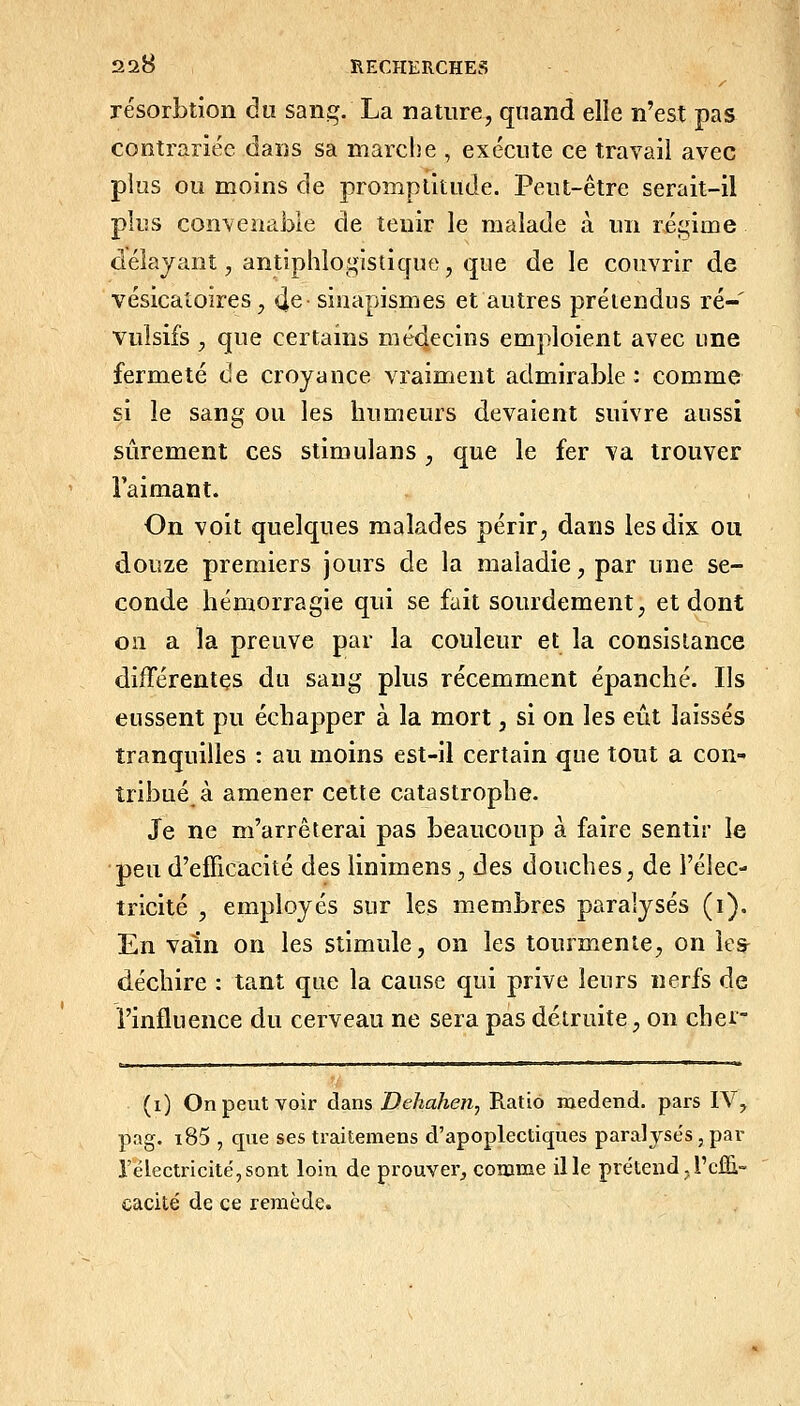 résorbtion du sanj^. La nature, quand elle n'est pas contrariée dans sa marche , exécute ce travail avec plus ou moins de promptitude. Peut-être serait-il plus convenable de tenir le malade à un régime délayant, antiphlogisticfue, que de le couvrir de vésicaîoires, 4^ sinapismes et autres prétendus ré- vulsifs , que certains médecins emploient avec une fermeté de croyance vraiment admirable: comme si le sang ou les humeurs devaient suivre aussi sûrement ces stimulans , que le fer va trouver l'aimant. On voit quelques malades périr, dans les dix ou douze premiers jours de la maladie, par une se- conde hémorragie qui se fait sourdement, et dont on a la preuve par la couleur et la consistance différentes du sang plus récemment épanché. Ils eussent pu échapper à la mort, si on les eût laissés tranquilles : au moins est-il certain que tout a con- tribué à amener cette catastrophe. Je ne m'arrêterai pas beaucoup à faire sentir le •peu d'efficacité des linimens, des douches, de l'élec- tricité , employés sur les membres paralysés (i). En vain on les stimule, on les tourmente, on le& déchire : tant que la cause qui prive leurs nerfs de l'influence du cerveau ne sera pas détruite, on cher- (0 On peut voir dans Dehahen^ Ratio medend. pars IV, pag. i85 , que ses traitemens d'apoplectiques paralyses , par l'électricité,sont loin de prouvei'j comme ille prétend.l'effi- cacité de ce remède.