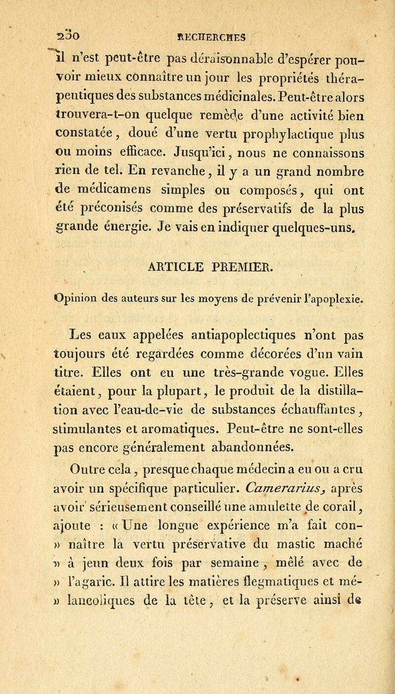 il n'est peut-être pas déraisionnable d'espérer pou- voir mieux connaître un jour les propriétés théra- peutiques des substances médicinales. Peut-être alors trouvera-t-on quelque remédie d'une activité bien constatée, doué d'une vertu prophylactique pkis ou moins efficace. Jusqu'ici, nous ne connaissons rien de tel. En revanche, il y a un grand nombre de raédicamens simples ou composés, qui ont été préconisés comme des préservatifs de la plus grande énergie. Je vais en indiquer quelques-uns. ARTICLE PREMIER. Opinion des auteurs sur les moyens de prévenir l'apoplexie. Les eaux appelées antiapoplectiques n'ont pas toujours été regardées comme décorées d'un vain titre. Elles ont eu une très-grande vogue. Elles étaient, pour la plupart, le produit de la distilla- tion avec l'eau-de-vie de substances échauffantes, stimulantes et aromatiques. Peut-être ne sont-elles pas encore généralement abandonnées. Outre cela, presque chaque médecin a eu ou a cru avoir un spécifique particulier. CamerariuSj après avoir sérieusement conseillé une amulette jde corail, ajoute : « Une longue expérience m'a fait con- » naître la vertu préservative du mastic mâché 1) à jeun deux fois par semaine , mêlé avec de » l'agaric. Il attire les matières flegmatiques et mé- M lancoiiques de la tête, et la préserve ainsi de