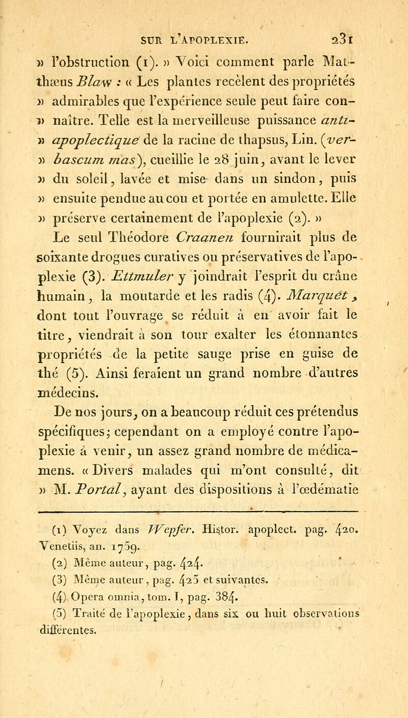 )) l'obstruction (i). )) Voici comment parle Mat- thœus Bla'W : « Les plantes recèlent des propriétés » admirables que l'expérience seule peut faire con- 5) naître. Telle est la merveilleuse puissance anii- >3 apoplectique de la racine de ihapsus, Lin. {ver- )) bascum rnas^, cueillie le 28 juin, avant le lever -» du soleil, lavée et mise dans un sindon, puis )) ensuite pendue au cou et portée en amulette. Elle )) préserve certainement de l'apoplexie (2). » Le seul Théodore Craanen fournirait plus de soixante drogues curatives ou préservatives de l'apo- plexie (3). Ettmuler y joindrait l'esprit du crâne humain, la moutarde et les radis (4)« Marquet, dont tout l'ouvrage se réduit à en avoir fait le titre, viendrait à son tour exalter les étonnantes propriétés de la petite sauge prise en guise de thé (5). Ainsi feraient un grand nombre d'autres médecins. De nos jours, on a beaucoup réduit ces prétendus spécifiques; cependant on a employé contre l'apo- plexie à venir, un assez grand nombre de médica- mens. « Divers malades qui m'ont consulté, dit » M. Portai, ayant des dispositions à l'œdématie (1) Voyez dans TVepfer, Histor. apoplect. pag. 4^0. Venetiis, an. 1759. (2) Même auteur, pag. 434- ' ' (3) Même auteur , pag. 4^5 et suivantes. (4) Opéra omnia,tom. I, pag. 384. (5) Traité de l'apoplexie, dans six ou huit observations différentes.