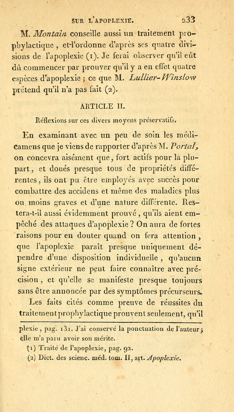 M. Montaln conseille aussi un traitement pio- pliylactique , et-l'ordonne d'après ses quatre divi- sions de l'apoplexie (i). Je ferai observer qu'il eût dû commencer par prouver qu'il y a en effet quatre espèces d'apoplexie ^ ce que M. Lullier-Winslom prétend qu'il n'a pas fait (2). ARTICLE II. Réflexions sur ces divers moyens préservatifs. En examinant avec un peu de soin les médi- Camens que je viens de rapporter d'après M. Voj^tal^ on concevra aisément que, fort actifs pour la plu- part^ et doués presque tous de propriétés diffé- rentes, ils ont pu être employés avec succès pour combattre des accidens et même des maladies plus ou. moins graves et d'une nature différente. ReS- tera-t-il aussi évidemment prouvé , qu'ils aient em- pêché.des attaques d'apoplexie? On aura de fortes raisons pour en douter quand on fera attention, que l'apoplexie paraît presque uniquement dé- pendre d'une disposition individuelle , qu'aucun signe extérieur ne peut faire connaître avec pré- cision , et qu'elle se manifeste presque toujours sans être annoncée par des symptômes précurseurs» Les faits cités comme preuve de réussites du traitement prophylactique prouvent seulement, qu'il plexie , pag. i3i. J'ai conservé la ponctuation de l'auteur j fîlle m'a paru avoir son mérite. \\) Traité de l'apoplexie, pag. 92. (3) Dict. des scienc. méd. tom. II, art. Apoplexie.