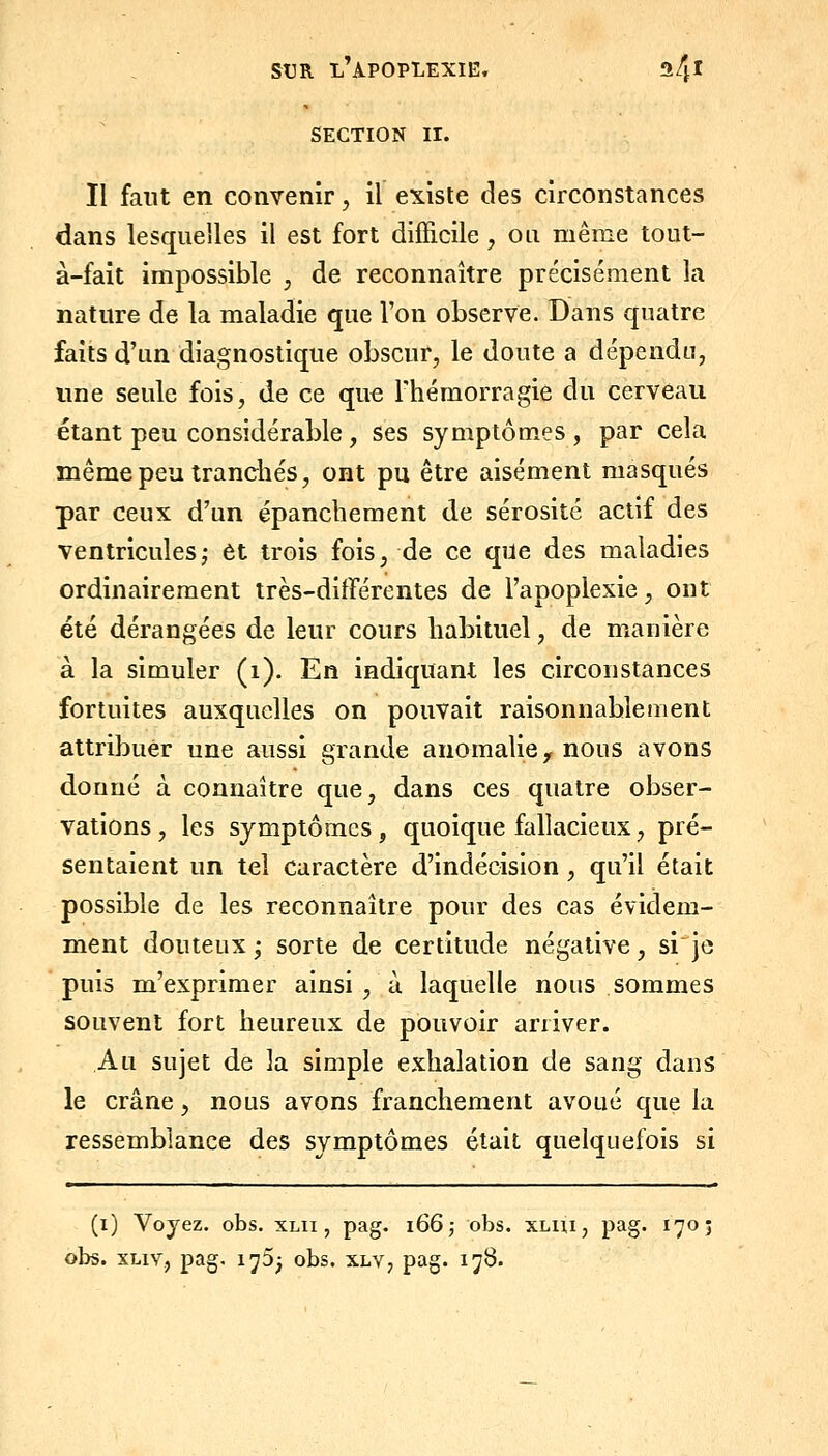 SECTION II. Il faut en convenir, il existe des circonstances dans lesquelles il est fort difficile, ou même tout- à-fait impossible , de reconnaître précisément la nature de la maladie que l'on observe. Dans quatre faits d'un diagnostique obscur, le doute a dépendu, une seule fois, de ce que l'hémorragie du cerveau étant peu considérable, ses symptômes , par cela même peu tranchés, ont pu être aisément masqués par ceux d'un épanchement de sérosité actif des ventriculesj et trois fois, de ce que des maladies ordinairement très-différentes de l'apoplexie, ont été dérangées de leur cours habituel, de manière à la simuler (i). En indiquant les circonstances fortuites auxquelles on pouvait raisonnablement attribuer une aussi grande anomalie y nous avons donné à connaître que, dans ces quatre obser- vations , les symptômes, quoique fallacieux, pré- sentaient un tel caractère d'indécision , qu'il était possible de les reconnaître pour des cas évidem- ment douteux ; sorte de certitude négative, si je puis m'exprimer ainsi , à laquelle nous sommes souvent fort heureux de pouvoir arriver. Au sujet de la simple exhalation de sang dans le crâne, nous avons franchement avoué que la ressemblance des symptômes était quelquefois si (i) Voyez, obs. xlii , pag. 1665 obs. XLiii, pag. 170; obs. XLiv, pag. 1^5^ obs. xlv, pag. 178.