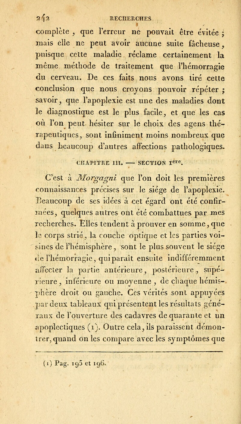 complète , que l'erreur ne pouvait être évitée ; mais elle ne peut avoir aucune suite fâcheuse, puisque cette maladie réclame certainement la même méthode de traitement que l'hémorragie du cerveau. De ces faits nous avons tiré cette conclusion que nous croyons pouvoir répéter ; savoir, que l'apoplexie est une des maladies dont le diagnostique est le plus facile, et que les cas où l'on peut hésiter sur le choix des a gens thé- rapeutiques, sont infiniment moins nombreux que dans beaucoup d'autres affections pathologiques. CHAPITRE III. SECTION ï^^^. C'est à Morgagni que l'on doit les premières connaissances précises sur le siège de l'apoplexie. Beaucoup de ses idées à cet égard ont été confir- mées, quelques autres ont été combattues par mes recherches. Elles tendent à prouver en somme, que le corps strié, la couche optique et les parties voi- sines de l'hémisphère, sont le plus souvent le siège «le l'hémorragie, quiparaît ensuite indifféremment affecter la partie antérieure, postérieure, supé- rieure, inférieure ou moyenne, de chaque hémis- phère droit ou gauche. Ces vérités sont appuyées par deux tableaux qiù présentent les résultats géné- raux de l'ouverture des cadavres de quarante et un apoplectiques (i). Outre cela, ils paraissent démon- trer, quand on les compare avec les symptômes que