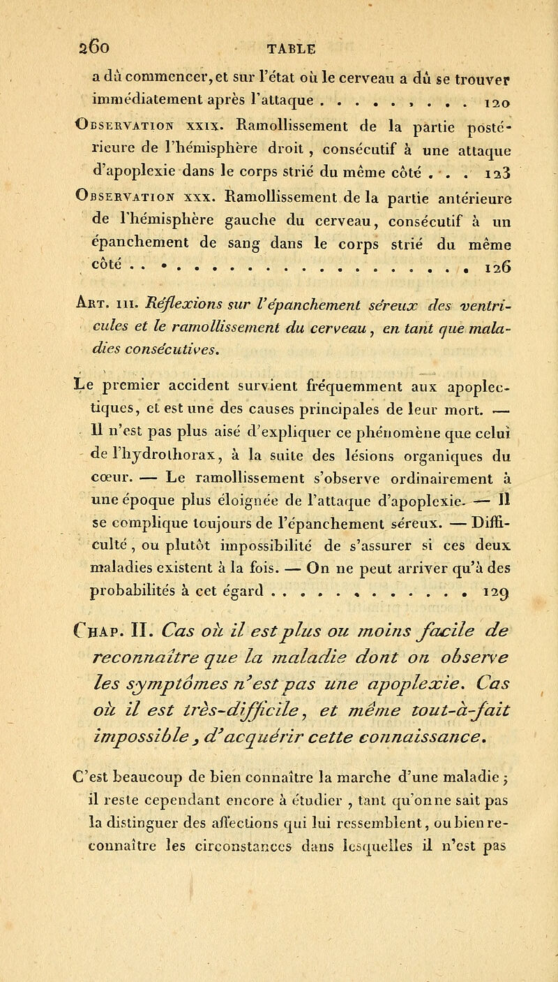 a du commencer, et sur l'e'tat où le cerveau a dû se trouver immédiatement après l'attaque , . . . 120 Observation xxix- Ramollissement de la partie posté- rieure de l'hémisphère droit , consécutif à une attaque d'apoplexie dans le corps strié du même côté . . . laS Observation xxx. Ramollissement de la partie antérieure de Thémisphère gauche du cerveau, consécutif à un épanchement de sang dans le corps strié du même côté . . 126 Art. III. Réflexions sur l'épanchement séreux des ventri- cules et le ramollissement du cerveau, en tant que mala- dies consécutives. Le premier accident survient fréquemment aux apoplec- tiques, et est une des causes principales de leur mort. — 11 n'est pas plus aisé d'expliquer ce phénomène que celui de l'hjdrolhorax, à la suite des lésions organiques du cœur. — Le ramollissement s'observe ordinairement à une époque plus éloignée de l'attaque d'apoplexie. — Il se complique toujours de l'épanchement séreux. — Diffi- culté , ou plutôt impossibilité de s'assurer si ces deux maladies existent à la fois, — On ne peut arriver qu'à des probabilités à cet égard 129 Chap. II. Cas oh il est plus ou moins Jacile de reconnaître que la maladie dont on observe les symptômes n'est pas une apoplexie. Cas oh il est très-dijjicile, et même tout-à-fait impossible , d'acquérir cette connaissance. C'est beaucoup de bien connaître la marche d'une maladie j il reste cependant encore à étudier , tant qu'on ne sait pas la distinguer des aflections qui lui ressemblent, ou bien re- connaître les circonstances dans lesquelles il n'est pas