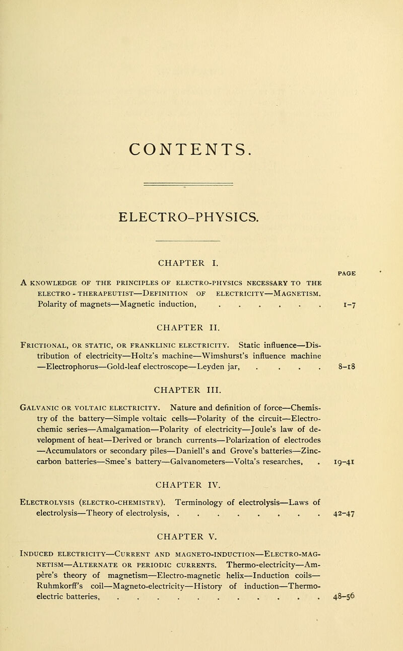 CONTENTS. ELECTRO-PHYSICS. CHAPTER I. PAGE A KNOWLEDGE OF THE PRINCIPLES OF ELECTRO-PHYSICS NECESSARY TO THE ELECTRO - THERAPEUTIST—DEFINITION OF ELECTRICITY—MAGNETISM. Polarity of magnets—Magnetic induction, ...... 1-7 CHAPTER II. Frictional, OR STATIC, OR FRANKLiNic ELECTRICITY. Static influence—Dis- tribution of electricity—Holtz's machine—Wimshurst's influence machine —Electrophorus—Gold-leaf electroscope—Leyden jar, .... 8-18 CHAPTER III. Galvanic or voltaic electricity. Nature and definition of force—Chemis- try of the battery—Simple voltaic cells—Polarity of the circuit—Electro- chemic series—Amalgamation—Polarity of electricity—Joule's law of de- velopment of heat—Derived or branch currents—Polarization of electrodes —Accumulators or secondary piles—Daniell's and Grove's batteries—Zinc- carbon batteries—Smee's battery—Galvanometers—Volta's researches, . 19-41 CHAPTER IV. Electrolysis (electro-chemistry). Terminology of electrolysis—Laws of electrolysis—Theory of electrolysis, ........ 42-47 CHAPTER V. Induced electricity—Current and magneto-induction—Electro-mag- netism—Alternate or periodic currents. Thermo-electricity—Am- pere's theory of magnetism—Electro-magnetic helix—Induction coils— Ruhmkorff's coil—Magneto-electricity—History of induction—Thermo- electric batteries, ........... 48—56