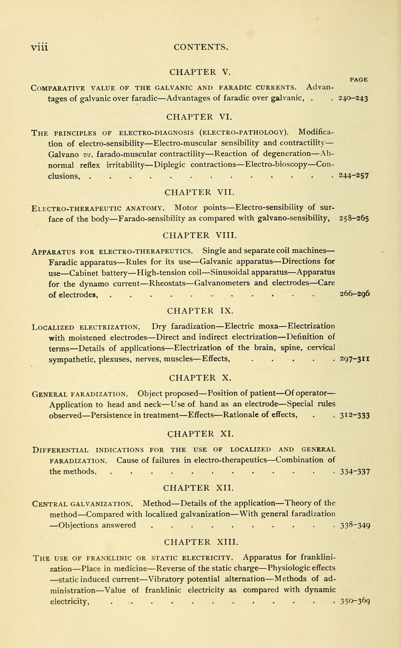 CHAPTER V. Comparative value of the galvanic and faradic currents. Advan- tages of galvanic over faradic—Advantages of faradic over galvanic, . . 240-243 CHAPTER VI. The principles of electro-diagnosis (electro-pathology). Modifica- tion of electro-sensibility—Electro-muscular sensibility and contractility— Galvano vs. farado-muscular contractility—Reaction of degeneration—Ab- normal reflex irritability—Diplegic contractions—Electro-bioscopy—Con- clusions, 244-257 CHAPTER VII. Electro-therapeutic anatomy. Motor points—Electro-sensibility of sur- face of the body—Farado-sensibility as compared with galvano-sensibility, 258-265 CHAPTER VIII. Apparatus for electro-therapeutics. Single and separate coil machines— Faradic apparatus—Rules for its use—Galvanic apparatus—Directions for use—Cabinet battery—High-tension coil—Sinusoidal apparatus—Apparatus for the dynamo current—Rheostats—Galvanometers and electrodes—Care of electrodes 266-296 CHAPTER IX. Localized electrization. Dry faradization—Electric moxa—Electrization with moistened electrodes—Direct and indirect electrization—Definition of terms—Details of applications—Electrization of the brain, spine, cervical sympathetic, plexuses, nerves, muscles—Effects, 297-311 CHAPTER X. General faradization. Object proposed—Position of patient—Of operator— Application to head and neck—Use of hand as an electrode—Special rules observed—Persistence in treatment—Effects—Rationale of effects, . . 312-333 CHAPTER XI. Differential indications for the use of localized and general faradization. Cause of failures in electro-therapeutics—Combination of the methods 334-337 CHAPTER XII. Central galvanization. Method—Details of the application—Theory of the method—Compared with localized galvanization—With general faradization —Objections answered .......... 338-349 CHAPTER XIII. The use of franklinic or static electricity. Apparatus for franklini- zation—Place in medicine—Reverse of the static charge—Physiologic effects —static induced current—Vibratory potential alternation—Methods of ad- ministration—Value of franklinic electricity as compared with dynamic electricity, 350-369