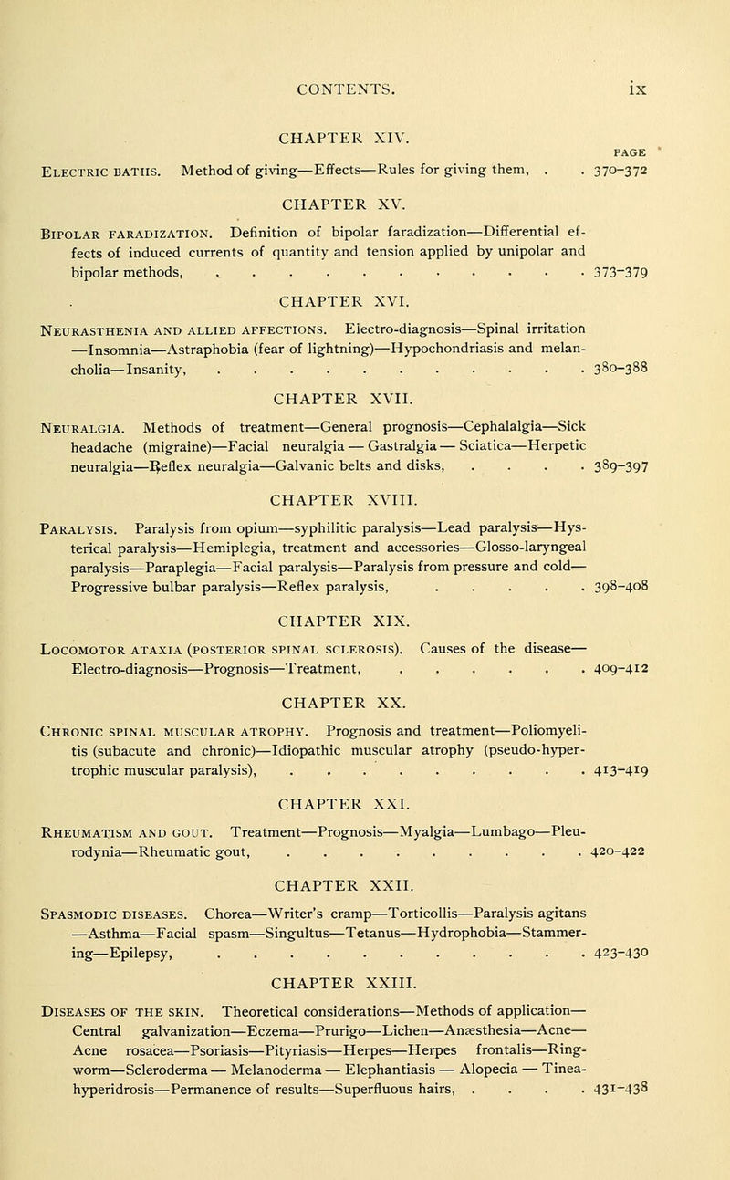 CHAPTER XIV. PAGE Electric baths. Method of giving—Effects—Rules for giving them, . . 370-372 CHAPTER XV. Bipolar faradization. Definition of bipolar faradization—Differential ef- fects of induced currents of quantity and tension applied by unipolar and bipolar methods, 373-379 CHAPTER XVI. Neurasthenia and allied affections. Electro-diagnosis—Spinal irritation —Insomnia—Astraphobia (fear of lightning)—Hypochondriasis and melan- cholia—Insanity, 380-388 CHAPTER XVII. Neuralgia. Methods of treatment—General prognosis—Cephalalgia—Sick headache (migraine)—Facial neuralgia — Gastralgia— Sciatica—Herpetic neuralgia—IJeflex neuralgia—Galvanic belts and disks, .... 389-397 CHAPTER XVIII. Paralysis. Paralysis from opium—syphilitic paralysis—Lead paralysis—Hys- terical paralysis—Hemiplegia, treatment and accessories—Glosso-laryngeal paralysis—Paraplegia—Facial paralysis—Paralysis from pressure and cold— Progressive bulbar paralysis—Reflex paralysis, ..... 398-408 CHAPTER XIX. Locomotor ataxia (posterior spinal sclerosis). Causes of the disease— Electro-diagnosis—Prognosis—Treatment, ...... 409-412 CHAPTER XX. Chronic spinal muscular atrophy. Prognosis and treatment—Poliomyeli- tis (subacute and chronic)—Idiopathic muscular atrophy (pseudo-hyper- trophic muscular paralysis), ......... 413-419 CHAPTER XXI. Rheumatism and gout. Treatment—Prognosis—Myalgia—Lumbago—Pleu- rodynia—Rheumatic gout, ......... 420-422 CHAPTER XXII. Spasmodic diseases. Chorea—Writer's cramp—Torticollis—Paralysis agitans —Asthma—Facial spasm—Singultus—Tetanus—Hydrophobia—Stammer- ing—Epilepsy, 423-430 CHAPTER XXIII. Diseases of the skin. Theoretical considerations—Methods of application— Central galvanization—Eczema—Prurigo—Lichen—Anaesthesia—Acne— Acne rosacea—Psoriasis—Pityriasis—Herpes—Herpes frontalis—Ring- worm—Scleroderma — Melanoderma — Elephantiasis — Alopecia — Tinea- hyperidrosis—Permanence of results—Superfluous hairs, .... 431-438